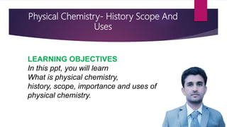 Physical Chemistry- History Scope And
Uses
LEARNING OBJECTIVES
In this ppt, you will learn
What is physical chemistry,
history, scope, importance and uses of
physical chemistry.
 