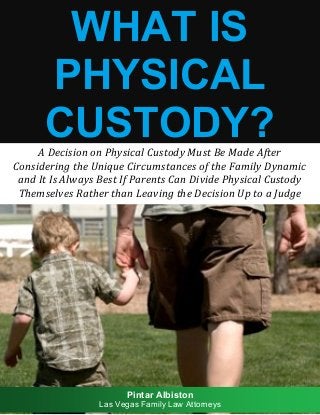 WHAT IS PHYSICAL CUSTODY? 
A Decision on Physical Custody Must Be Made After 
Considering the Unique Circumstances of the Family Dynamic 
and It Is Always Best If Parents Can Divide Physical Custody Themselves Rather than Leaving the Decision Up to a Judge 
Pintar Albiston 
Las Vegas Family Law Attorneys  