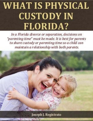 What Is Physical Custody in Tampa? www.divorcelawyerregistrato.com 1 
WHAT IS PHYSICAL CUSTODY IN FLORIDA? 
In a Florida divorce or separation, decisions on 
“parenting time” must be made. It is best for parents 
to share custody or parenting time so a child can 
maintain a relationship with both parents. 
Joseph J. Registrato  