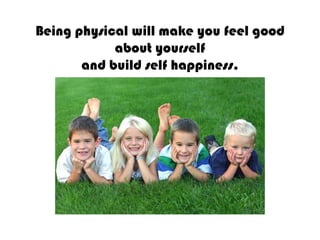 Being physical will make you feel good about yourselfand build self happiness.