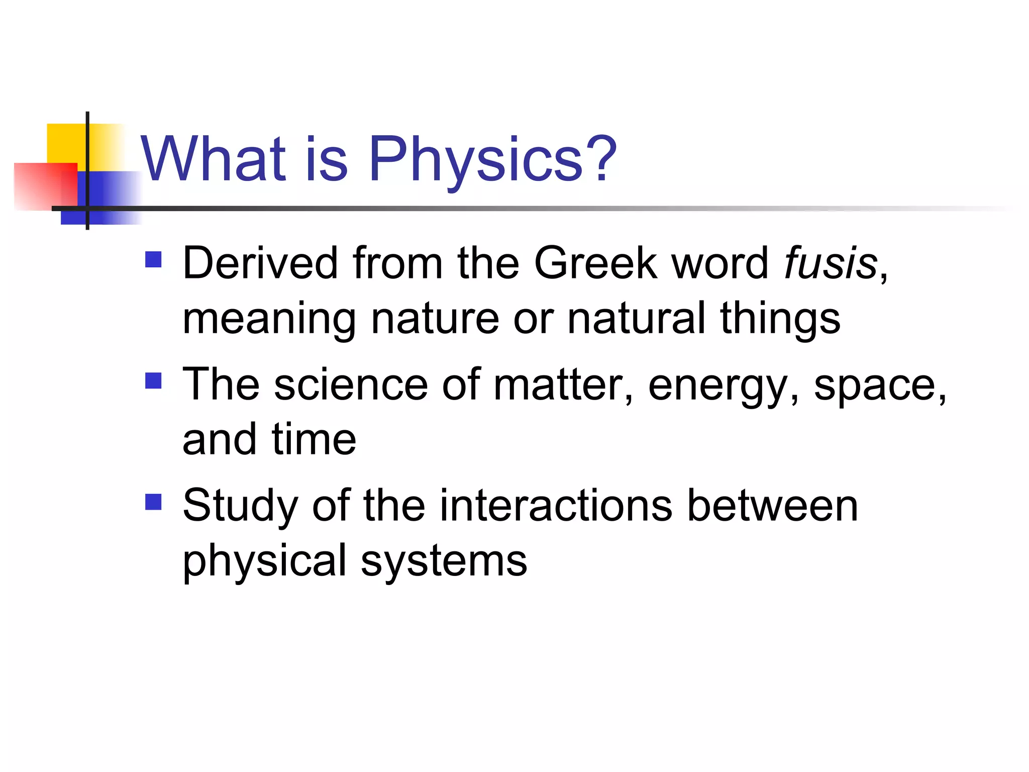 What is Physics? Derived from the Greek word fusis , meaning nature or natural things The science of matter, energy, space, and time Study of the interactions between physical systems