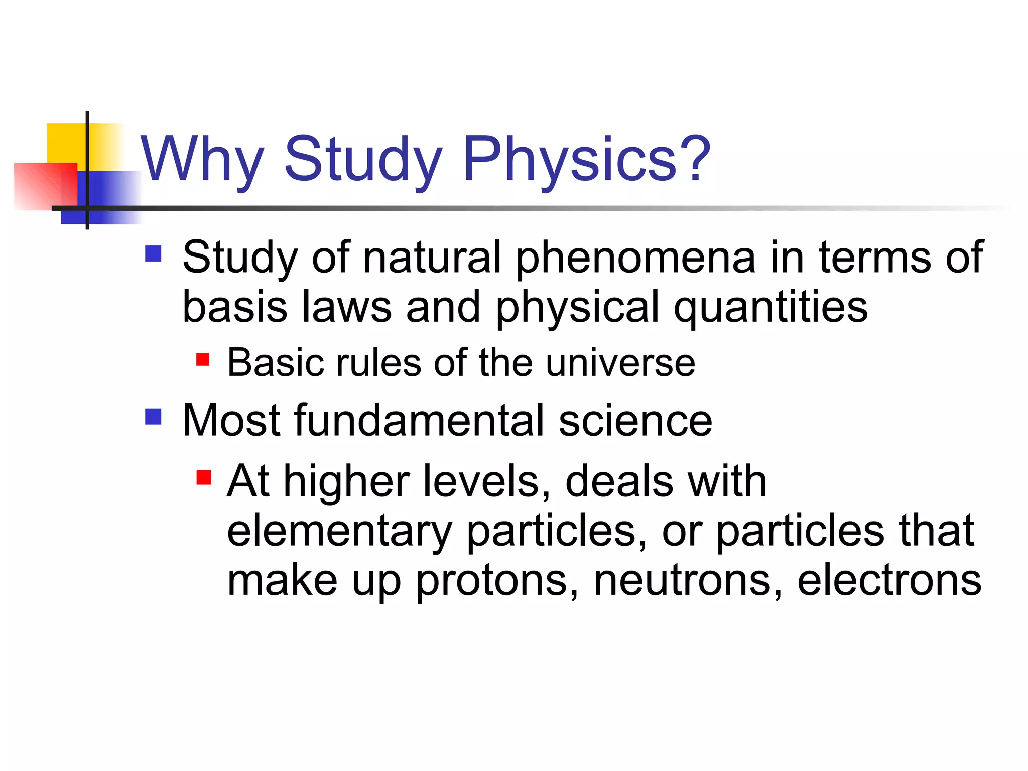 Why Study Physics? Study of natural phenomena in terms of basis laws and physical quantities Basic rules of the universe Most fundamental science At higher levels, deals with elementary particles, or particles that make up protons, neutrons, electrons