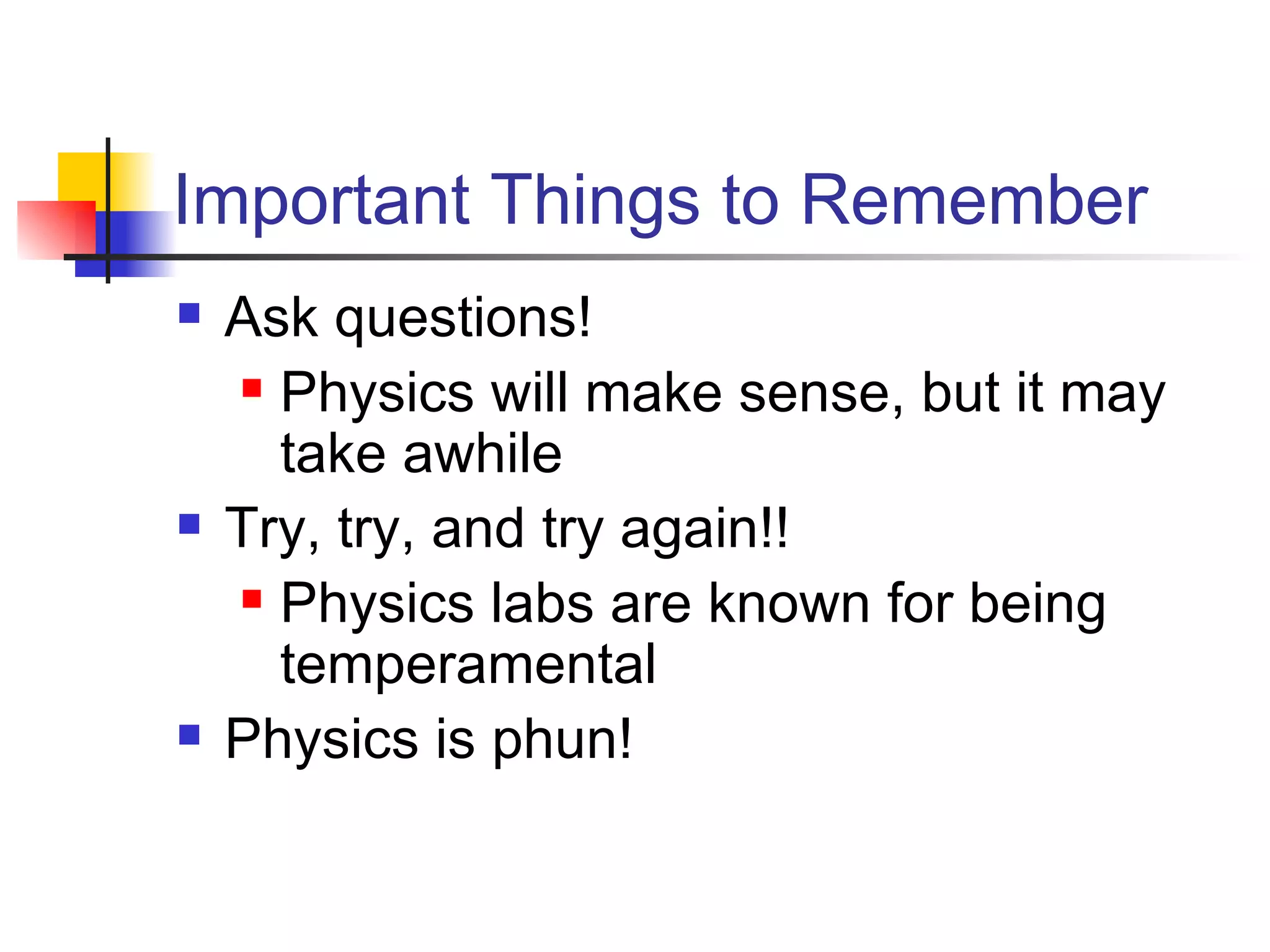 Important Things to Remember Ask questions! Physics will make sense, but it may take awhile Try, try, and try again!! Physics labs are known for being temperamental Physics is phun!