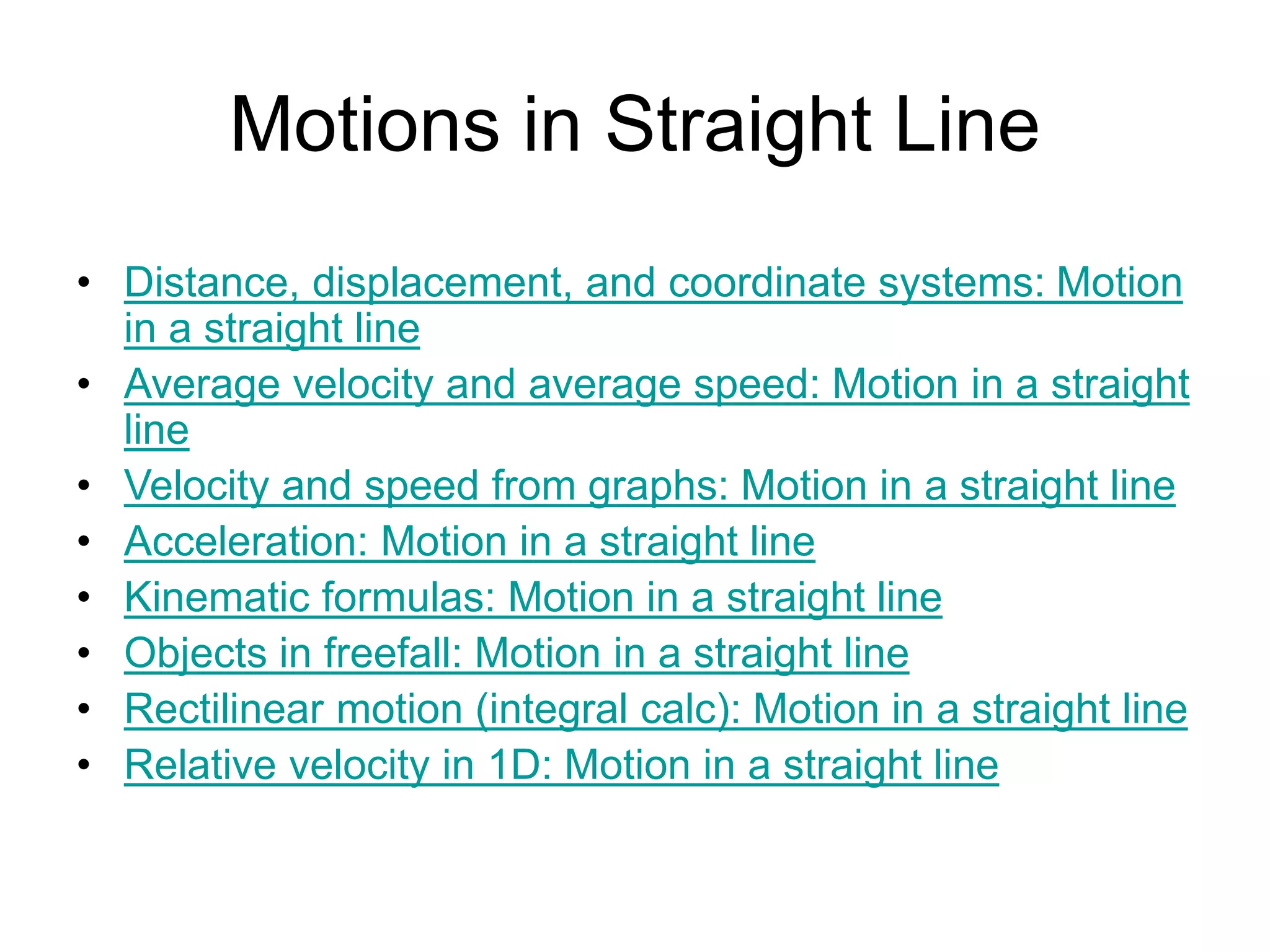 Motions in Straight Line
• Distance, displacement, and coordinate systems: Motion
in a straight line
• Average velocity and average speed: Motion in a straight
line
• Velocity and speed from graphs: Motion in a straight line
• Acceleration: Motion in a straight line
• Kinematic formulas: Motion in a straight line
• Objects in freefall: Motion in a straight line
• Rectilinear motion (integral calc): Motion in a straight line
• Relative velocity in 1D: Motion in a straight line
 