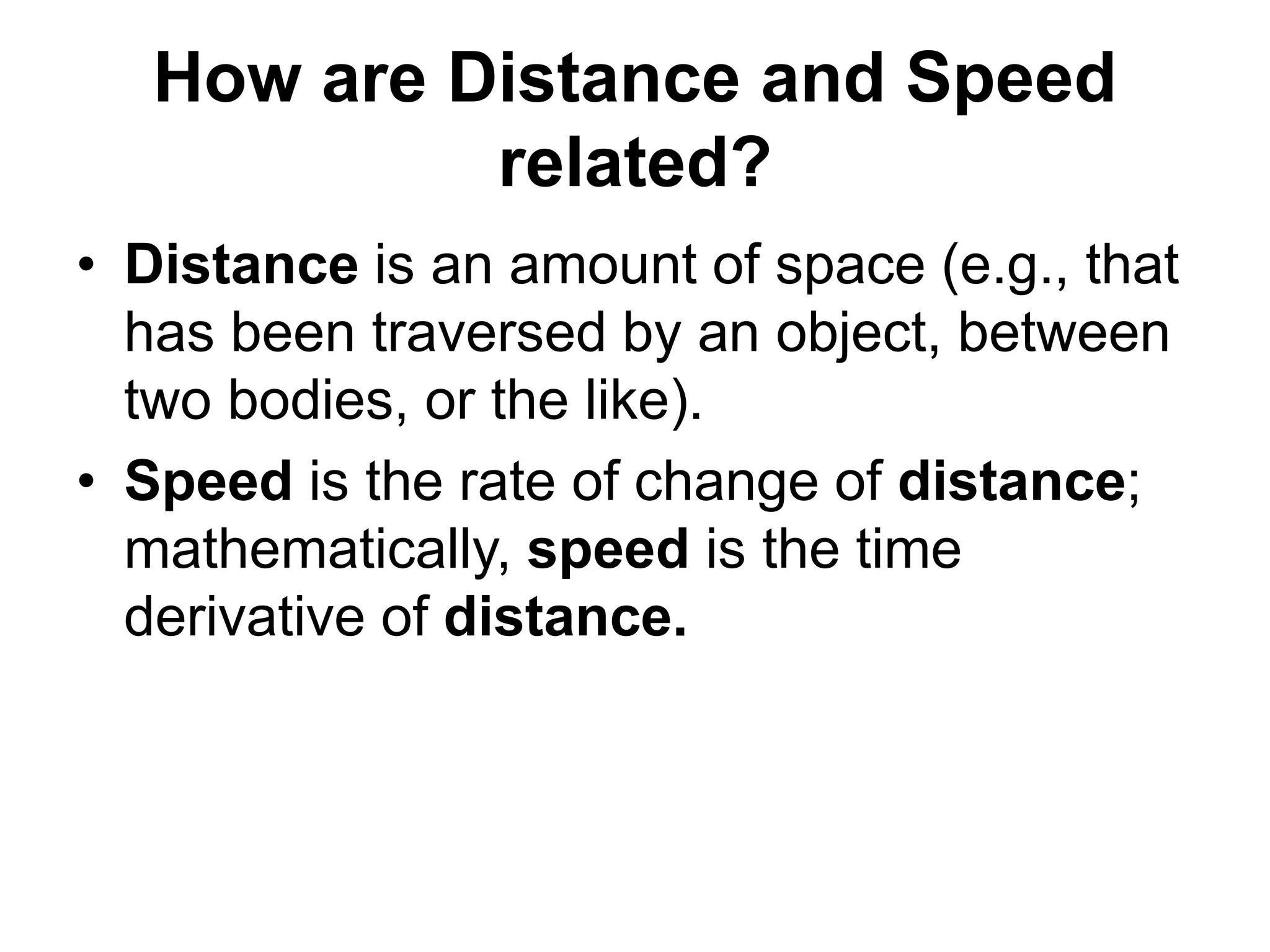 How are Distance and Speed
related?
• Distance is an amount of space (e.g., that
has been traversed by an object, between
two bodies, or the like).
• Speed is the rate of change of distance;
mathematically, speed is the time
derivative of distance.
 