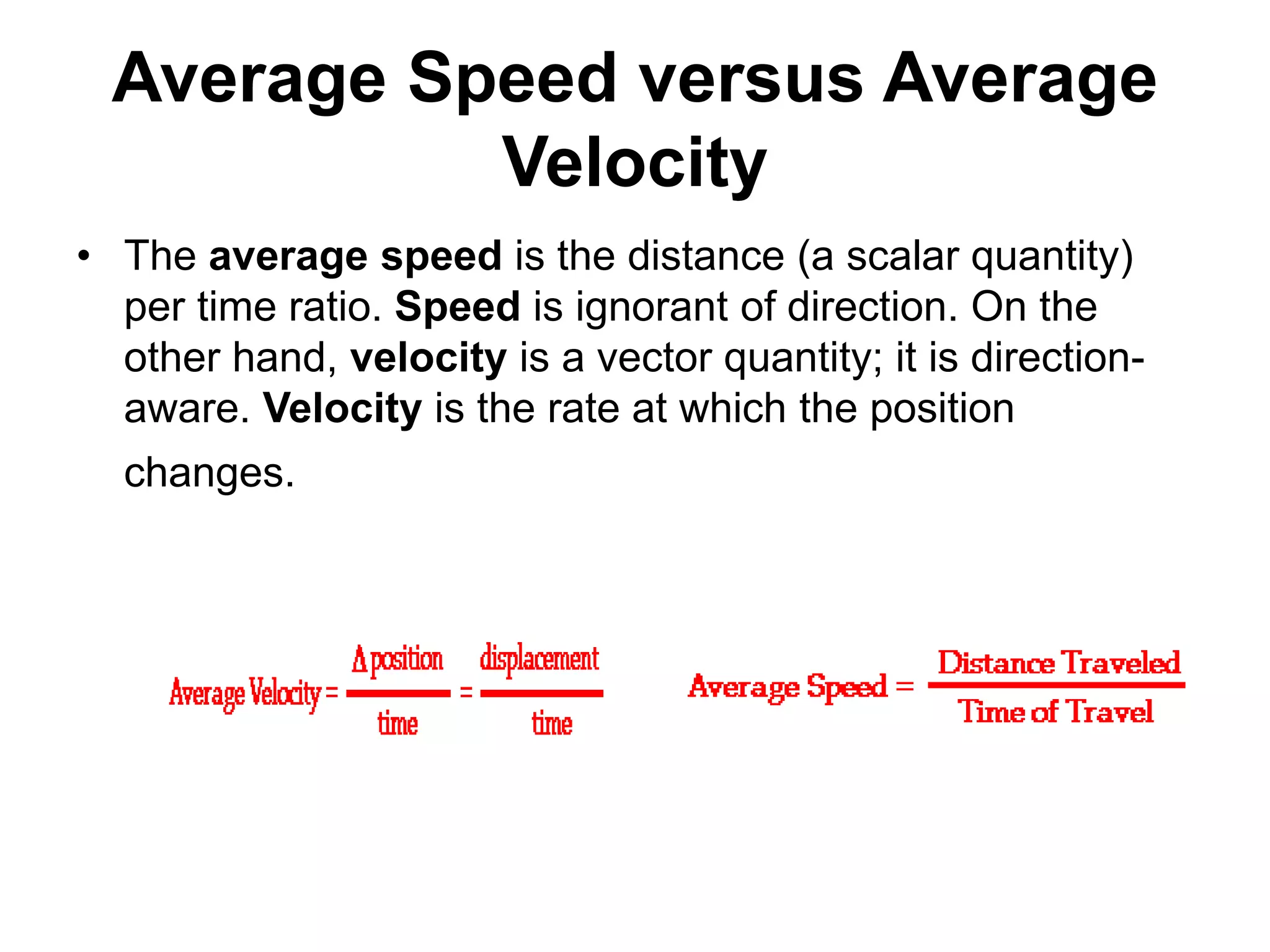 Average Speed versus Average
Velocity
• The average speed is the distance (a scalar quantity)
per time ratio. Speed is ignorant of direction. On the
other hand, velocity is a vector quantity; it is direction-
aware. Velocity is the rate at which the position
changes.
 