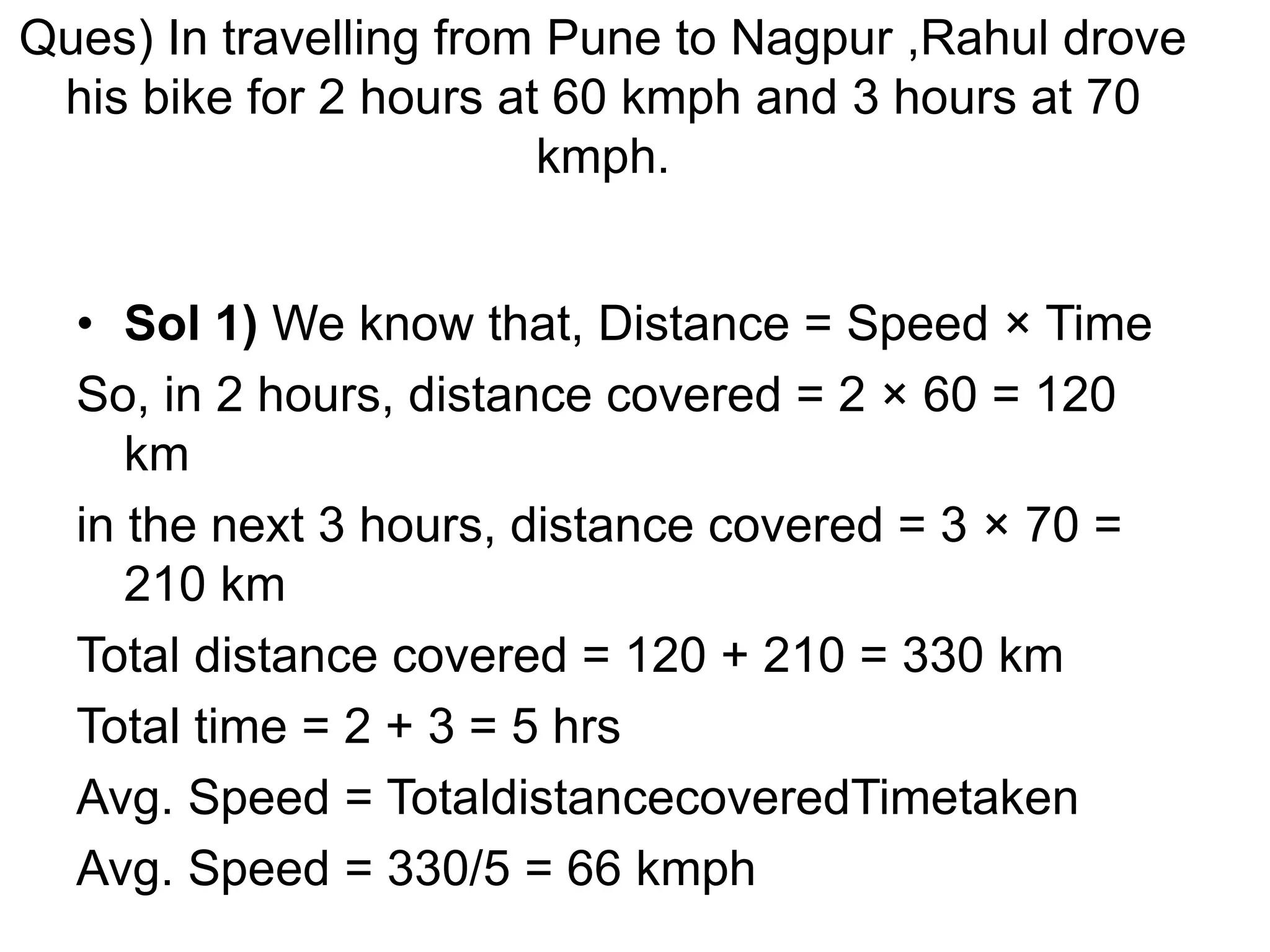 Ques) In travelling from Pune to Nagpur ,Rahul drove
his bike for 2 hours at 60 kmph and 3 hours at 70
kmph.
• Sol 1) We know that, Distance = Speed × Time
So, in 2 hours, distance covered = 2 × 60 = 120
km
in the next 3 hours, distance covered = 3 × 70 =
210 km
Total distance covered = 120 + 210 = 330 km
Total time = 2 + 3 = 5 hrs
Avg. Speed = TotaldistancecoveredTimetaken
Avg. Speed = 330/5 = 66 kmph
 