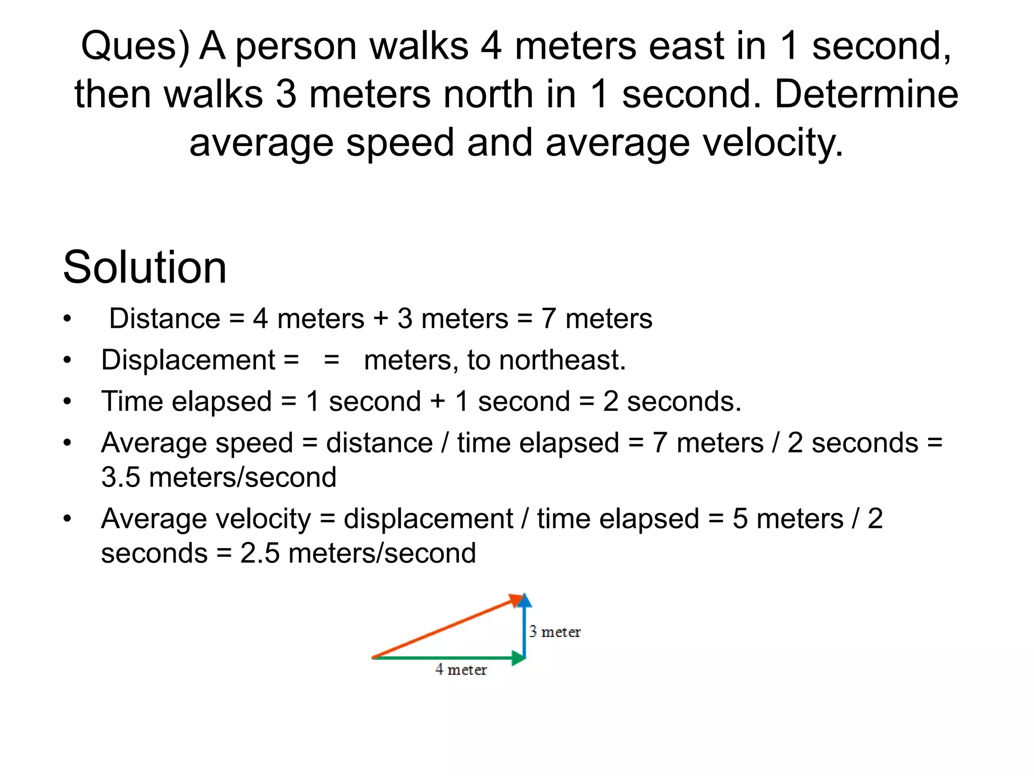 Ques) A person walks 4 meters east in 1 second,
then walks 3 meters north in 1 second. Determine
average speed and average velocity.
Solution
• Distance = 4 meters + 3 meters = 7 meters
• Displacement = = meters, to northeast.
• Time elapsed = 1 second + 1 second = 2 seconds.
• Average speed = distance / time elapsed = 7 meters / 2 seconds =
3.5 meters/second
• Average velocity = displacement / time elapsed = 5 meters / 2
seconds = 2.5 meters/second
 