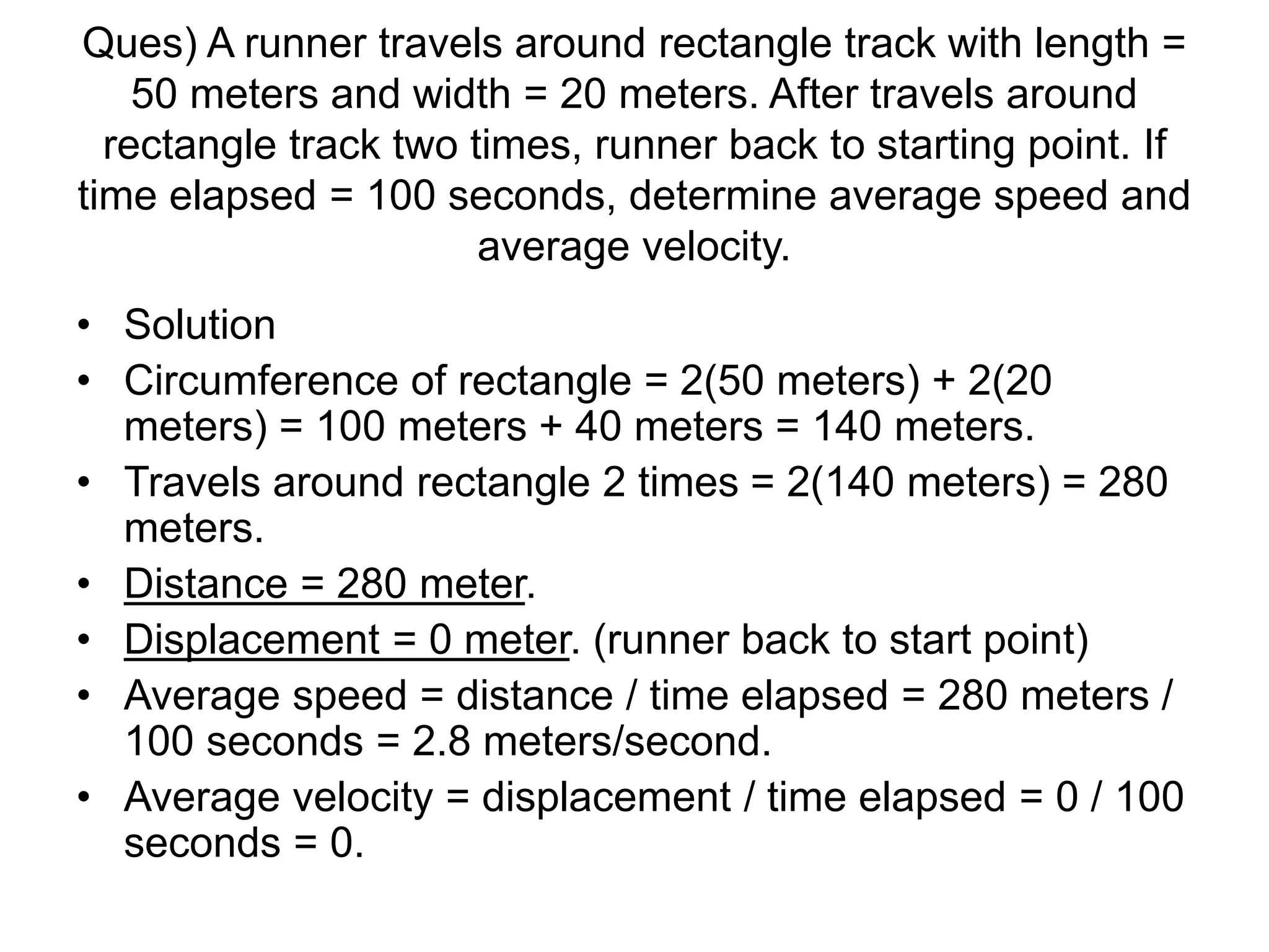 Ques) A runner travels around rectangle track with length =
50 meters and width = 20 meters. After travels around
rectangle track two times, runner back to starting point. If
time elapsed = 100 seconds, determine average speed and
average velocity.
• Solution
• Circumference of rectangle = 2(50 meters) + 2(20
meters) = 100 meters + 40 meters = 140 meters.
• Travels around rectangle 2 times = 2(140 meters) = 280
meters.
• Distance = 280 meter.
• Displacement = 0 meter. (runner back to start point)
• Average speed = distance / time elapsed = 280 meters /
100 seconds = 2.8 meters/second.
• Average velocity = displacement / time elapsed = 0 / 100
seconds = 0.
 