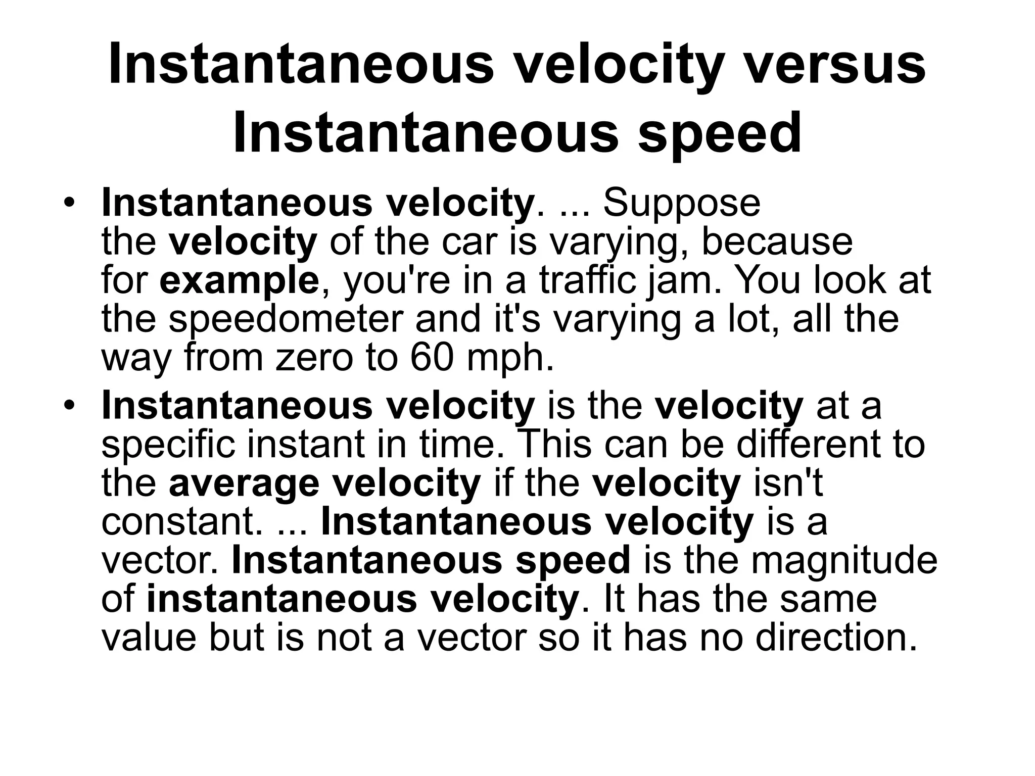 Instantaneous velocity versus
Instantaneous speed
• Instantaneous velocity. ... Suppose
the velocity of the car is varying, because
for example, you're in a traffic jam. You look at
the speedometer and it's varying a lot, all the
way from zero to 60 mph.
• Instantaneous velocity is the velocity at a
specific instant in time. This can be different to
the average velocity if the velocity isn't
constant. ... Instantaneous velocity is a
vector. Instantaneous speed is the magnitude
of instantaneous velocity. It has the same
value but is not a vector so it has no direction.
 