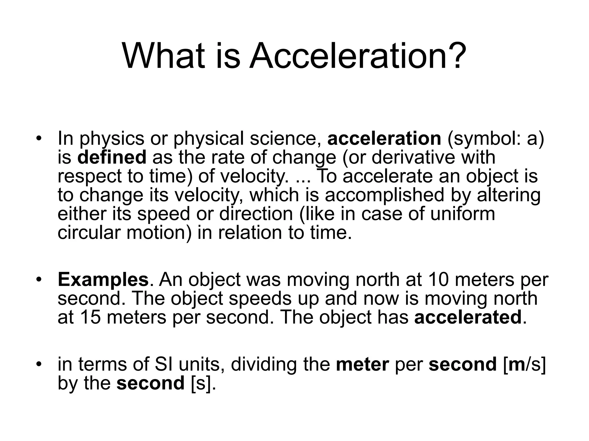 What is Acceleration?
• In physics or physical science, acceleration (symbol: a)
is defined as the rate of change (or derivative with
respect to time) of velocity. ... To accelerate an object is
to change its velocity, which is accomplished by altering
either its speed or direction (like in case of uniform
circular motion) in relation to time.
• Examples. An object was moving north at 10 meters per
second. The object speeds up and now is moving north
at 15 meters per second. The object has accelerated.
• in terms of SI units, dividing the meter per second [m/s]
by the second [s].
 