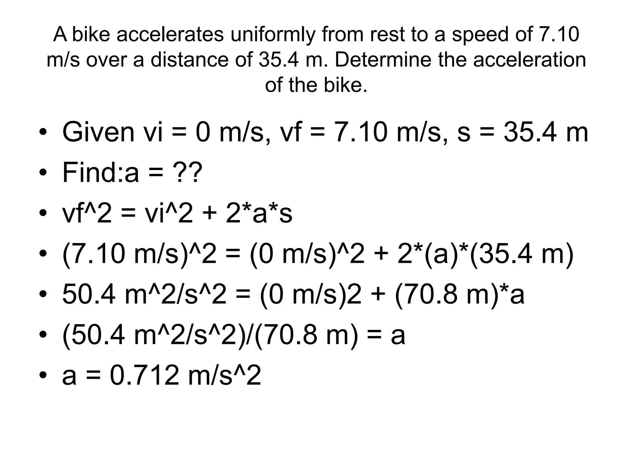 A bike accelerates uniformly from rest to a speed of 7.10
m/s over a distance of 35.4 m. Determine the acceleration
of the bike.
• Given vi = 0 m/s, vf = 7.10 m/s, s = 35.4 m
• Find:a = ??
• vf^2 = vi^2 + 2*a*s
• (7.10 m/s)^2 = (0 m/s)^2 + 2*(a)*(35.4 m)
• 50.4 m^2/s^2 = (0 m/s)2 + (70.8 m)*a
• (50.4 m^2/s^2)/(70.8 m) = a
• a = 0.712 m/s^2
 