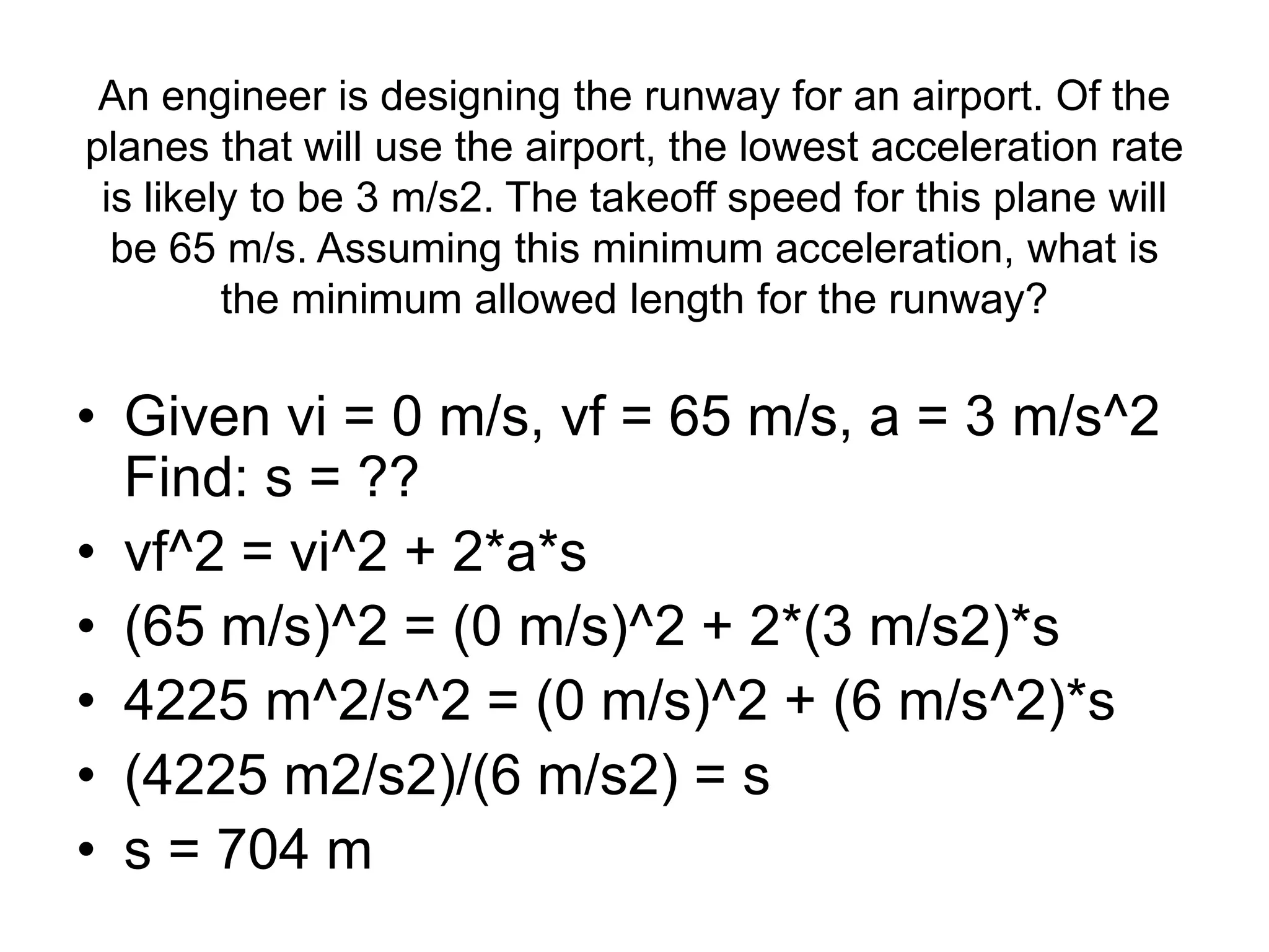 An engineer is designing the runway for an airport. Of the
planes that will use the airport, the lowest acceleration rate
is likely to be 3 m/s2. The takeoff speed for this plane will
be 65 m/s. Assuming this minimum acceleration, what is
the minimum allowed length for the runway?
• Given vi = 0 m/s, vf = 65 m/s, a = 3 m/s^2
Find: s = ??
• vf^2 = vi^2 + 2*a*s
• (65 m/s)^2 = (0 m/s)^2 + 2*(3 m/s2)*s
• 4225 m^2/s^2 = (0 m/s)^2 + (6 m/s^2)*s
• (4225 m2/s2)/(6 m/s2) = s
• s = 704 m
 