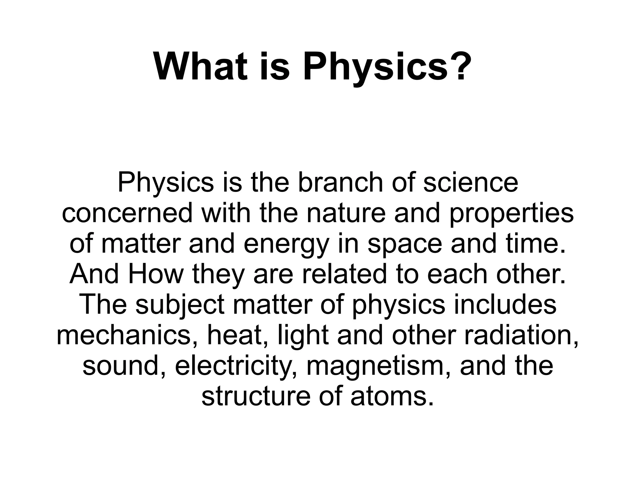 What is Physics?
Physics is the branch of science
concerned with the nature and properties
of matter and energy in space and time.
And How they are related to each other.
The subject matter of physics includes
mechanics, heat, light and other radiation,
sound, electricity, magnetism, and the
structure of atoms.
 