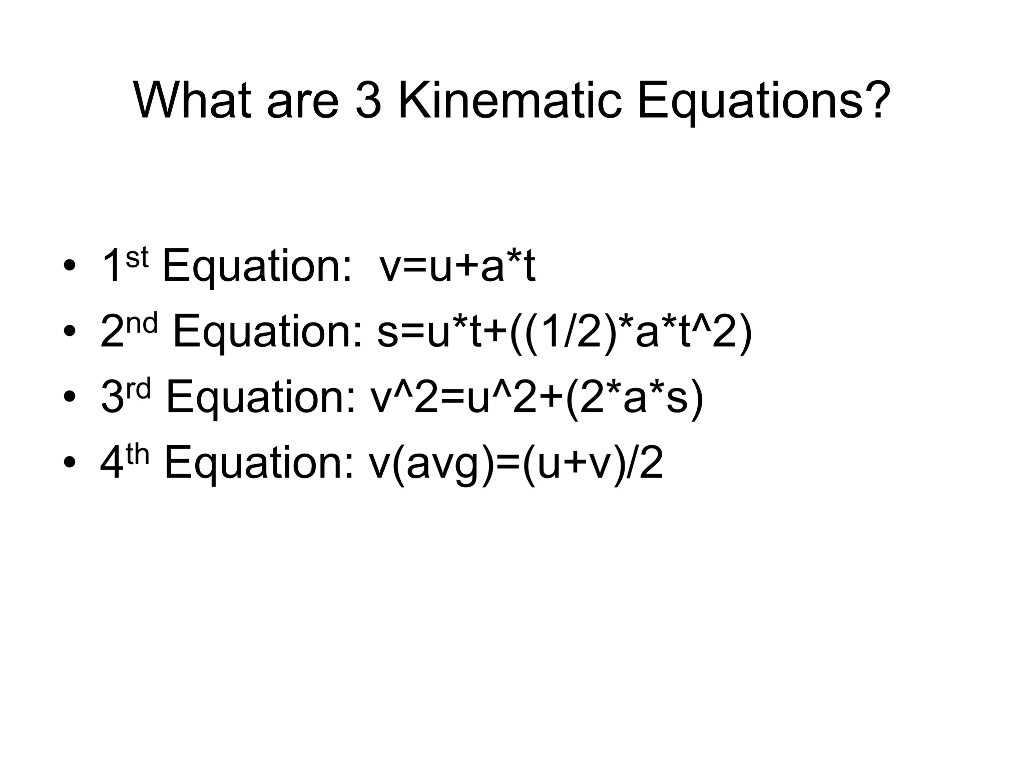 What are 3 Kinematic Equations?
• 1st Equation: v=u+a*t
• 2nd Equation: s=u*t+((1/2)*a*t^2)
• 3rd Equation: v^2=u^2+(2*a*s)
• 4th Equation: v(avg)=(u+v)/2
 