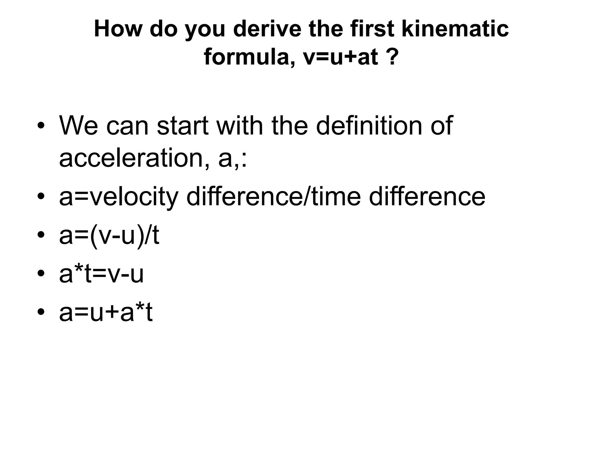 How do you derive the first kinematic
formula, v=u+at ?
• We can start with the definition of
acceleration, a,:
• a=velocity difference/time difference
• a=(v-u)/t
• a*t=v-u
• a=u+a*t
 