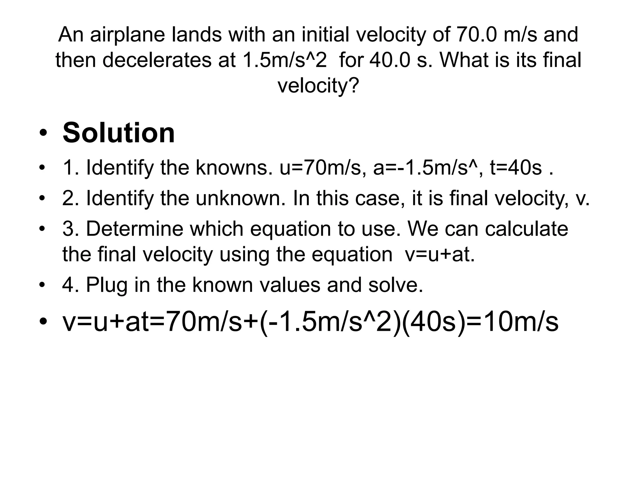 An airplane lands with an initial velocity of 70.0 m/s and
then decelerates at 1.5m/s^2 for 40.0 s. What is its final
velocity?
• Solution
• 1. Identify the knowns. u=70m/s, a=-1.5m/s^, t=40s .
• 2. Identify the unknown. In this case, it is final velocity, v.
• 3. Determine which equation to use. We can calculate
the final velocity using the equation v=u+at.
• 4. Plug in the known values and solve.
• v=u+at=70m/s+(-1.5m/s^2)(40s)=10m/s
 