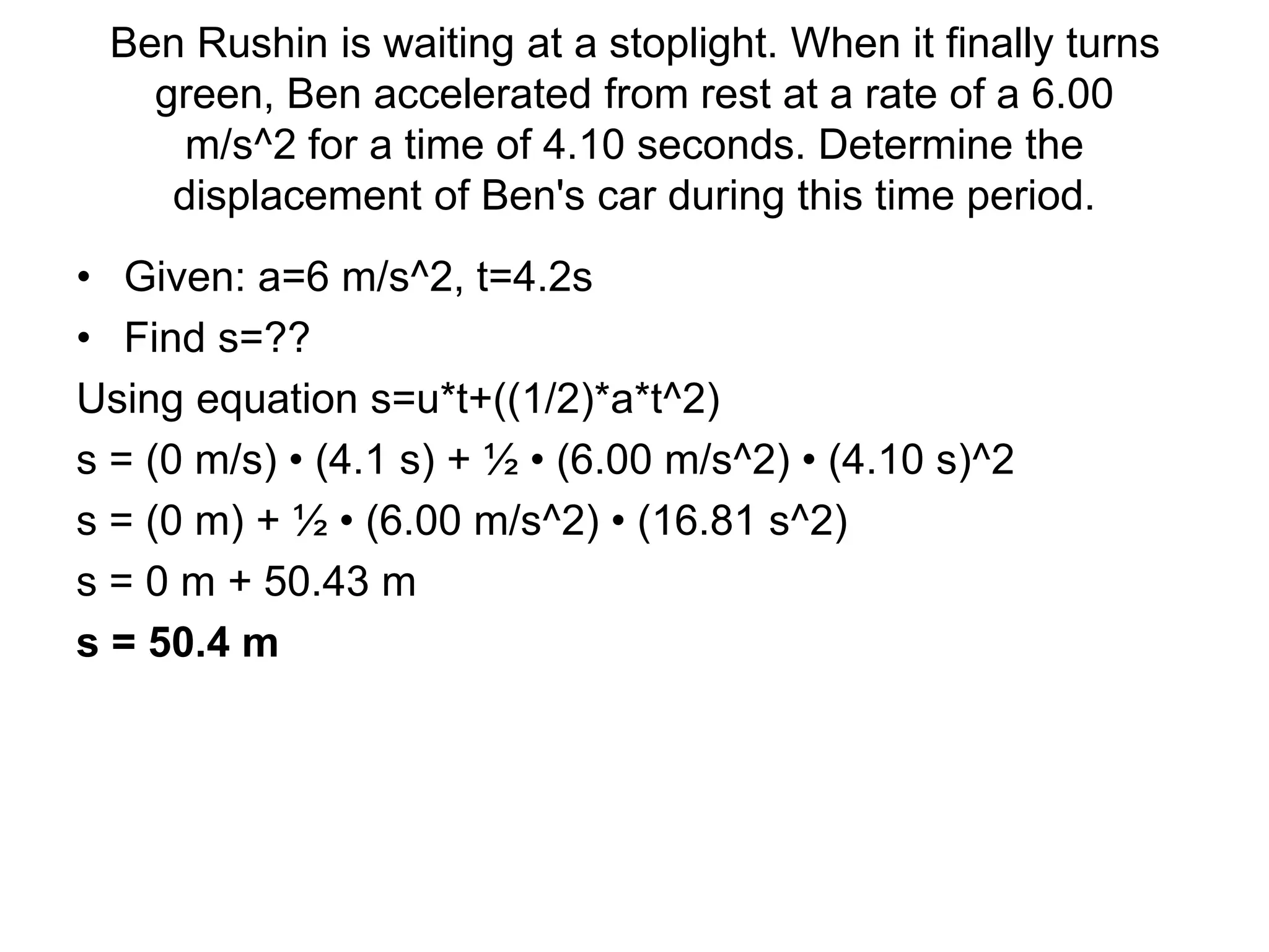 Ben Rushin is waiting at a stoplight. When it finally turns
green, Ben accelerated from rest at a rate of a 6.00
m/s^2 for a time of 4.10 seconds. Determine the
displacement of Ben's car during this time period.
• Given: a=6 m/s^2, t=4.2s
• Find s=??
Using equation s=u*t+((1/2)*a*t^2)
s = (0 m/s) • (4.1 s) + ½ • (6.00 m/s^2) • (4.10 s)^2
s = (0 m) + ½ • (6.00 m/s^2) • (16.81 s^2)
s = 0 m + 50.43 m
s = 50.4 m
 
