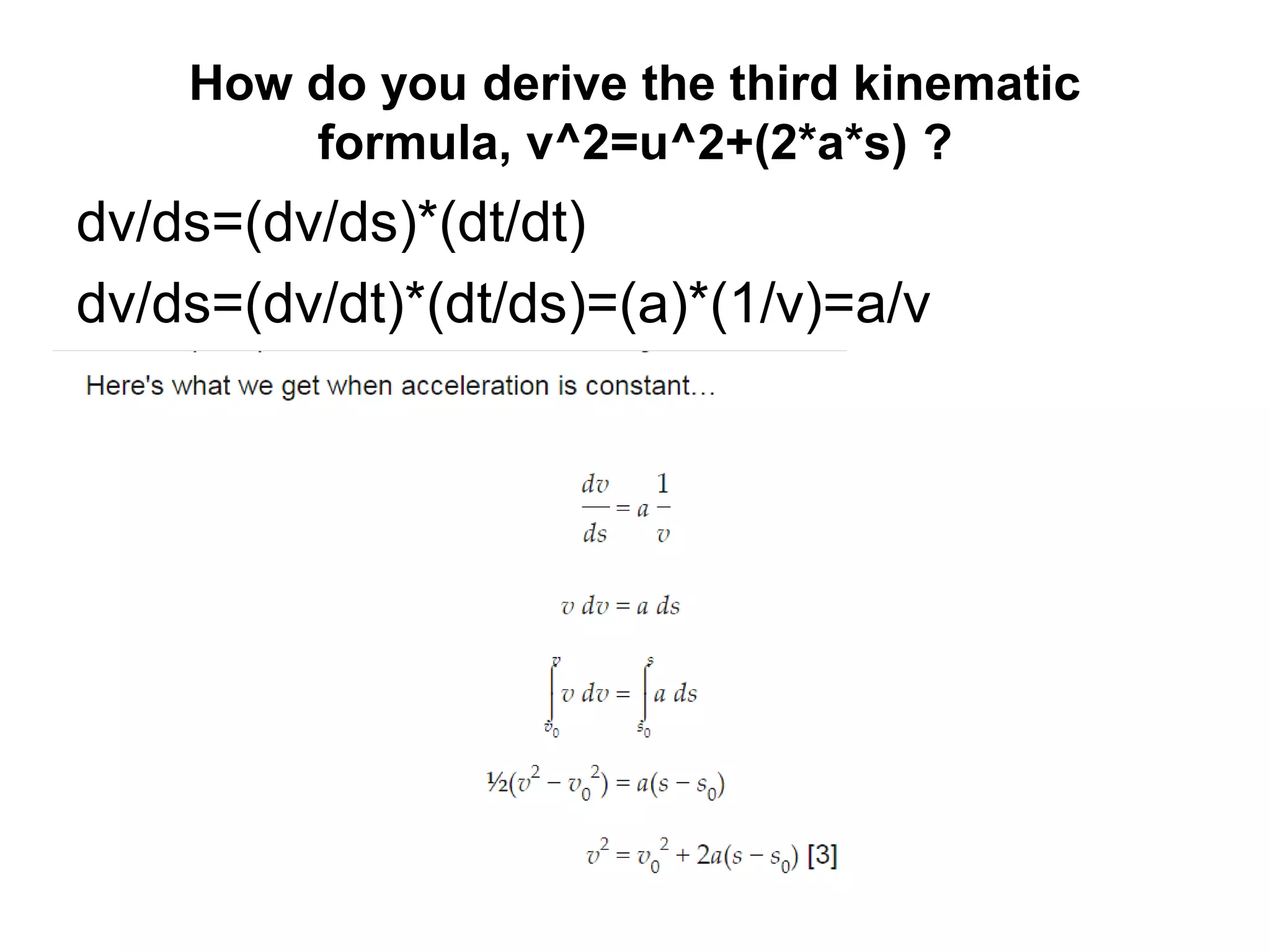 How do you derive the third kinematic
formula, v^2=u^2+(2*a*s) ?
dv/ds=(dv/ds)*(dt/dt)
dv/ds=(dv/dt)*(dt/ds)=(a)*(1/v)=a/v
 