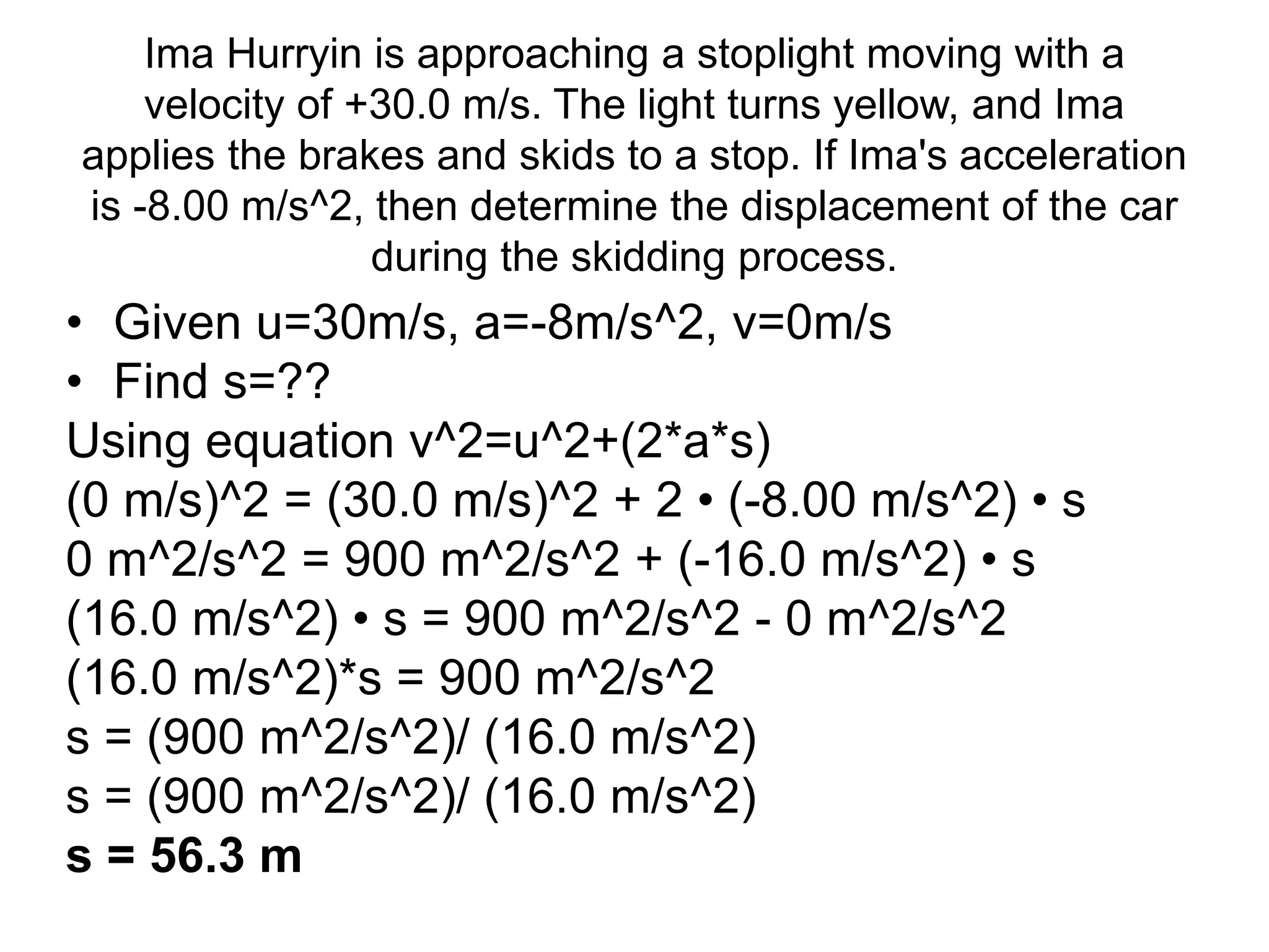 Ima Hurryin is approaching a stoplight moving with a
velocity of +30.0 m/s. The light turns yellow, and Ima
applies the brakes and skids to a stop. If Ima's acceleration
is -8.00 m/s^2, then determine the displacement of the car
during the skidding process.
• Given u=30m/s, a=-8m/s^2, v=0m/s
• Find s=??
Using equation v^2=u^2+(2*a*s)
(0 m/s)^2 = (30.0 m/s)^2 + 2 • (-8.00 m/s^2) • s
0 m^2/s^2 = 900 m^2/s^2 + (-16.0 m/s^2) • s
(16.0 m/s^2) • s = 900 m^2/s^2 - 0 m^2/s^2
(16.0 m/s^2)*s = 900 m^2/s^2
s = (900 m^2/s^2)/ (16.0 m/s^2)
s = (900 m^2/s^2)/ (16.0 m/s^2)
s = 56.3 m
 