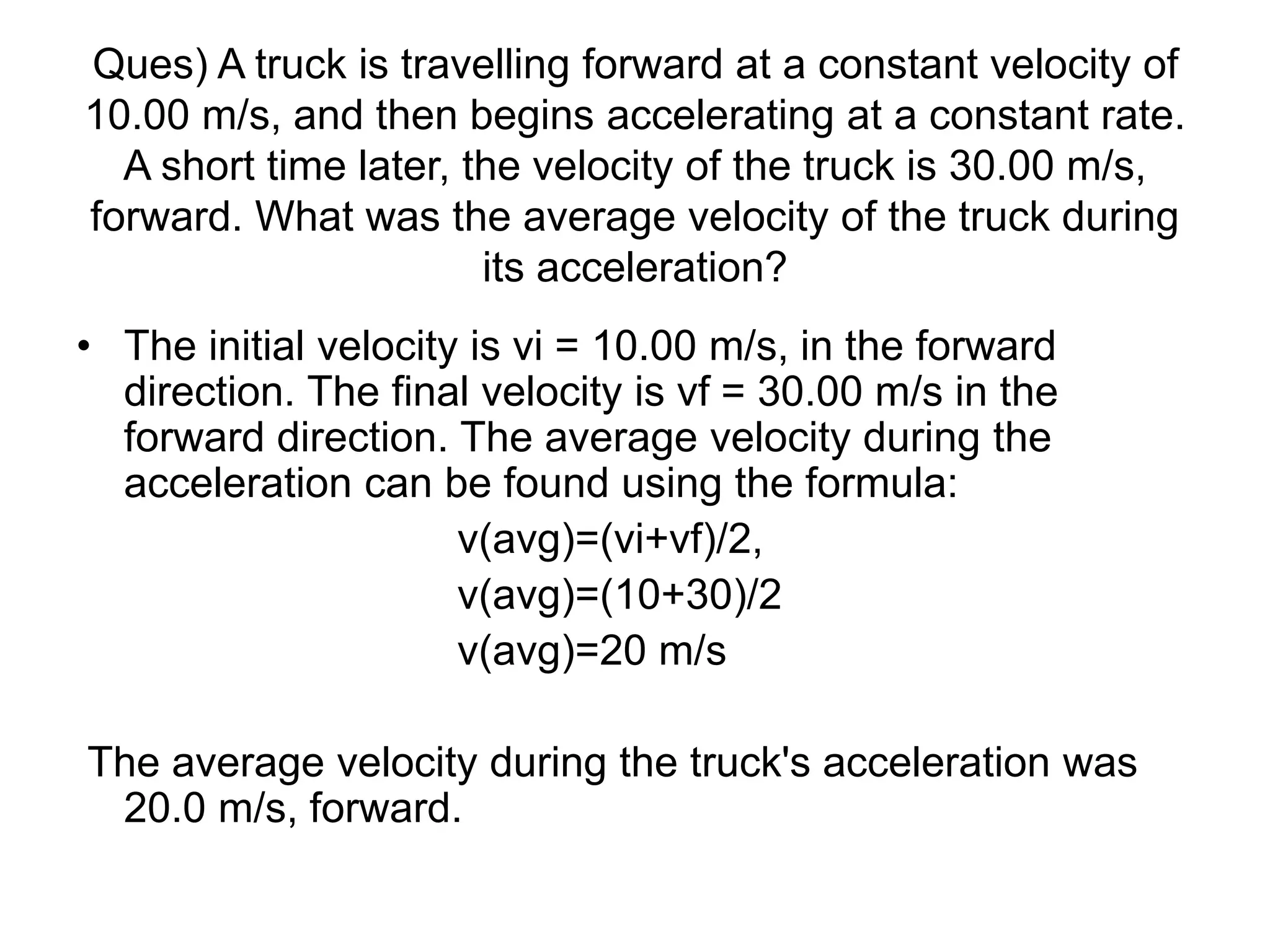 Ques) A truck is travelling forward at a constant velocity of
10.00 m/s, and then begins accelerating at a constant rate.
A short time later, the velocity of the truck is 30.00 m/s,
forward. What was the average velocity of the truck during
its acceleration?
• The initial velocity is vi = 10.00 m/s, in the forward
direction. The final velocity is vf = 30.00 m/s in the
forward direction. The average velocity during the
acceleration can be found using the formula:
v(avg)=(vi+vf)/2,
v(avg)=(10+30)/2
v(avg)=20 m/s
The average velocity during the truck's acceleration was
20.0 m/s, forward.
 