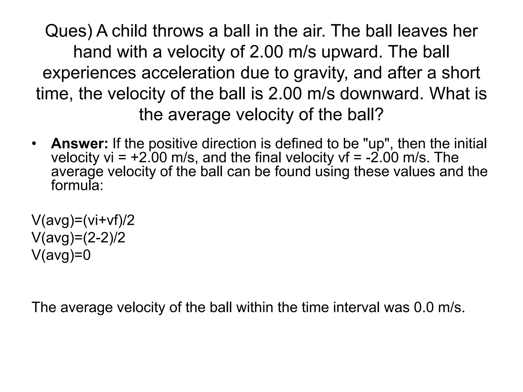 Ques) A child throws a ball in the air. The ball leaves her
hand with a velocity of 2.00 m/s upward. The ball
experiences acceleration due to gravity, and after a short
time, the velocity of the ball is 2.00 m/s downward. What is
the average velocity of the ball?
• Answer: If the positive direction is defined to be "up", then the initial
velocity vi = +2.00 m/s, and the final velocity vf = -2.00 m/s. The
average velocity of the ball can be found using these values and the
formula:
V(avg)=(vi+vf)/2
V(avg)=(2-2)/2
V(avg)=0
The average velocity of the ball within the time interval was 0.0 m/s.
 