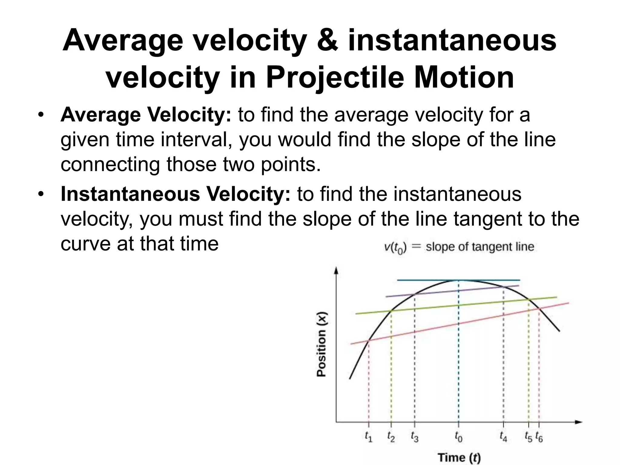 • Average Velocity: to find the average velocity for a
given time interval, you would find the slope of the line
connecting those two points.
• Instantaneous Velocity: to find the instantaneous
velocity, you must find the slope of the line tangent to the
curve at that time
Average velocity & instantaneous
velocity in Projectile Motion
 