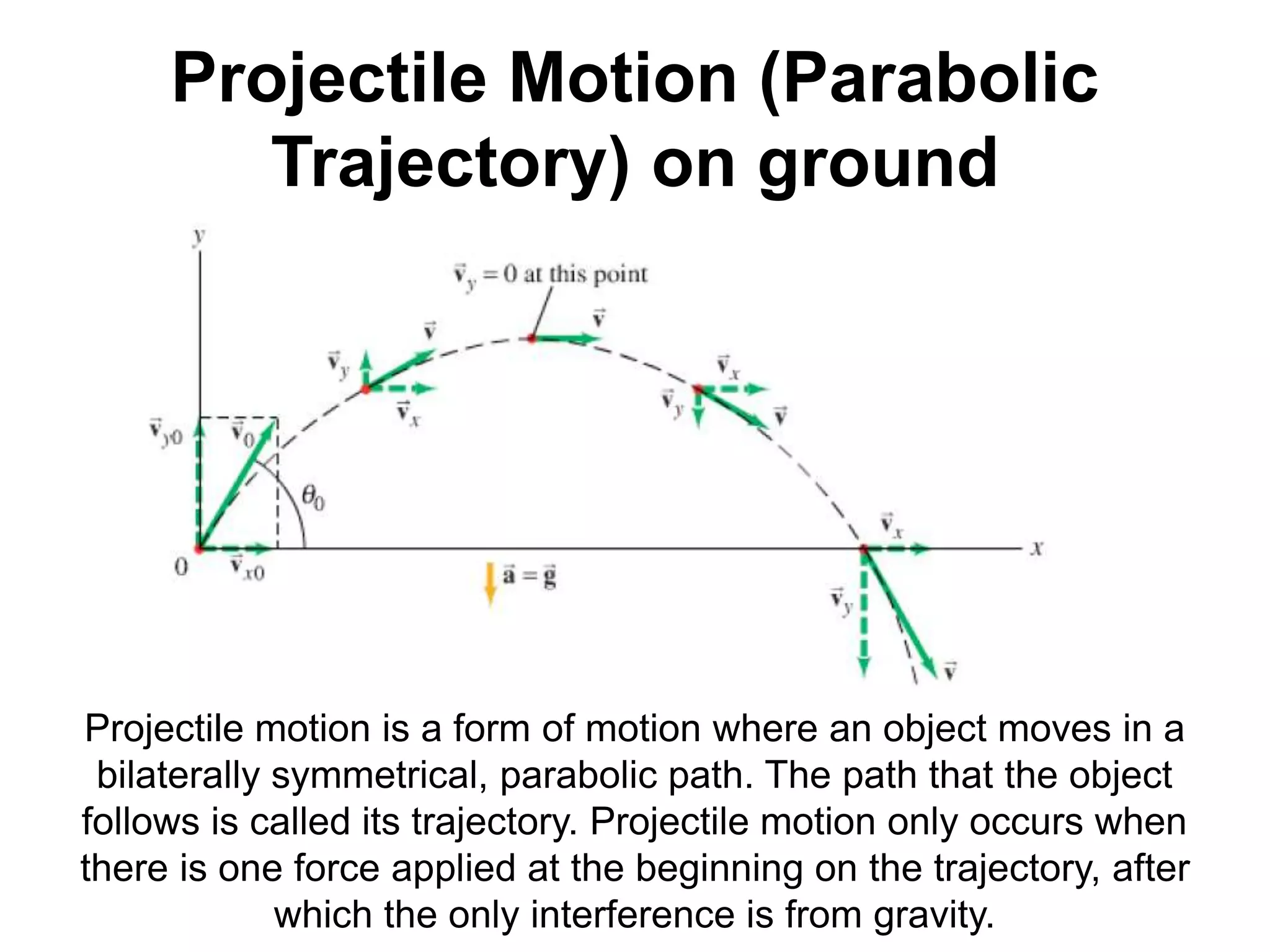 Projectile Motion (Parabolic
Trajectory) on ground
Projectile motion is a form of motion where an object moves in a
bilaterally symmetrical, parabolic path. The path that the object
follows is called its trajectory. Projectile motion only occurs when
there is one force applied at the beginning on the trajectory, after
which the only interference is from gravity.
 