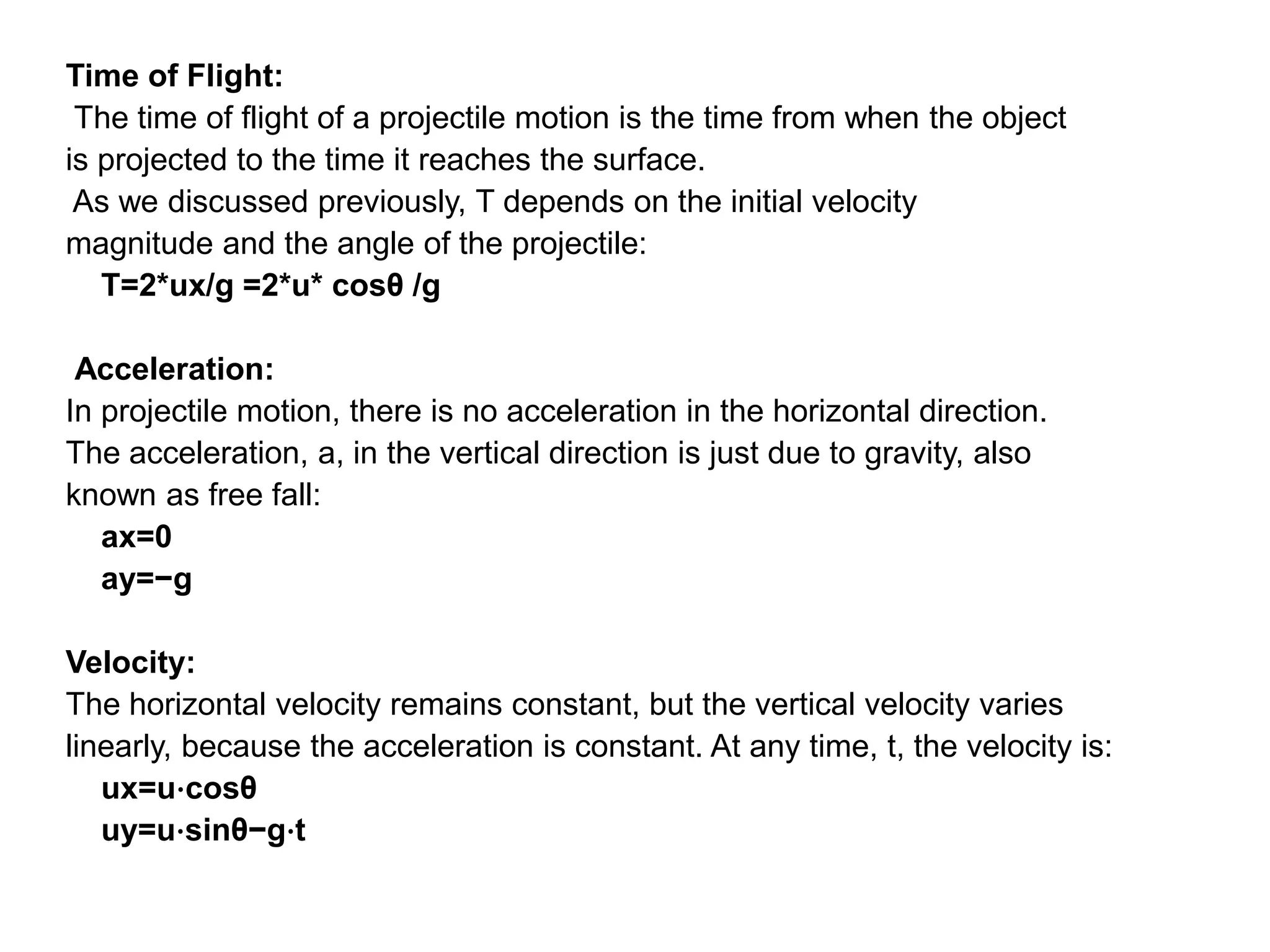 Time of Flight:
The time of flight of a projectile motion is the time from when the object
is projected to the time it reaches the surface.
As we discussed previously, T depends on the initial velocity
magnitude and the angle of the projectile:
T=2*ux/g =2*u* cosθ /g
Acceleration:
In projectile motion, there is no acceleration in the horizontal direction.
The acceleration, a, in the vertical direction is just due to gravity, also
known as free fall:
ax=0
ay=−g
Velocity:
The horizontal velocity remains constant, but the vertical velocity varies
linearly, because the acceleration is constant. At any time, t, the velocity is:
ux=u⋅cosθ
uy=u⋅sinθ−g⋅t
 
