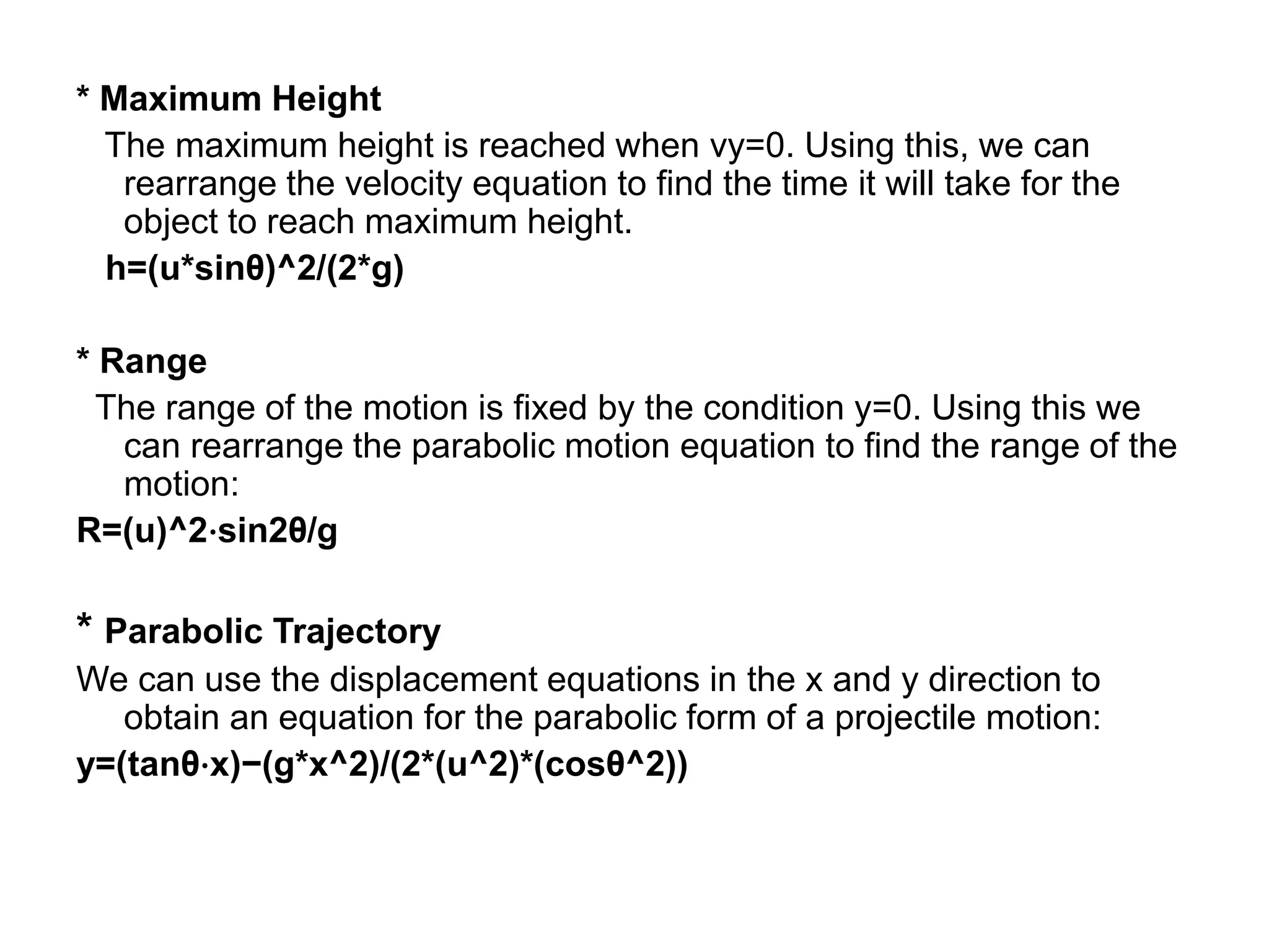 * Maximum Height
The maximum height is reached when vy=0. Using this, we can
rearrange the velocity equation to find the time it will take for the
object to reach maximum height.
h=(u*sinθ)^2/(2*g)
* Range
The range of the motion is fixed by the condition y=0. Using this we
can rearrange the parabolic motion equation to find the range of the
motion:
R=(u)^2⋅sin2θ/g
* Parabolic Trajectory
We can use the displacement equations in the x and y direction to
obtain an equation for the parabolic form of a projectile motion:
y=(tanθ⋅x)−(g*x^2)/(2*(u^2)*(cosθ^2))
 