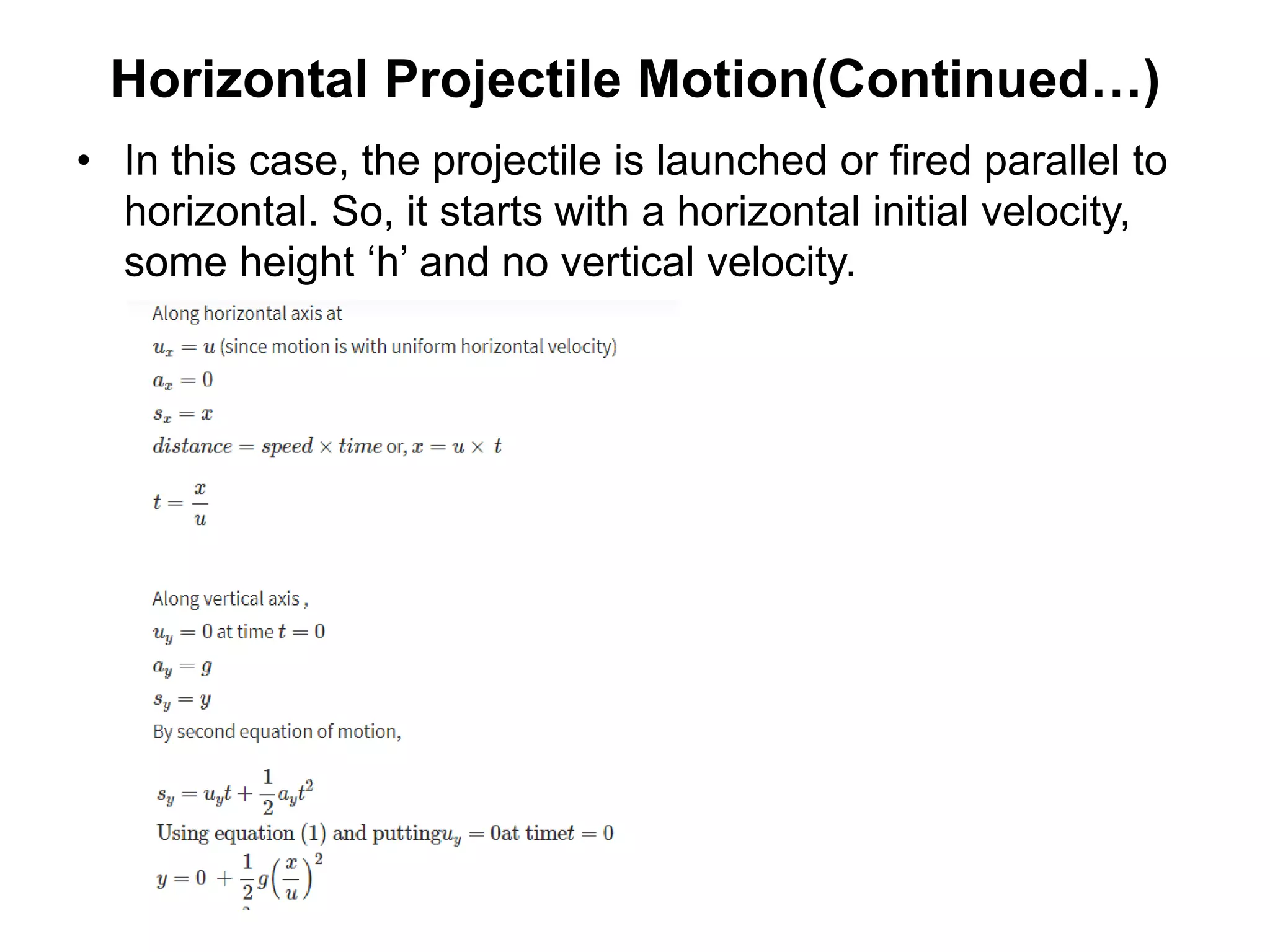 Horizontal Projectile Motion(Continued…)
• In this case, the projectile is launched or fired parallel to
horizontal. So, it starts with a horizontal initial velocity,
some height ‘h’ and no vertical velocity.
 
