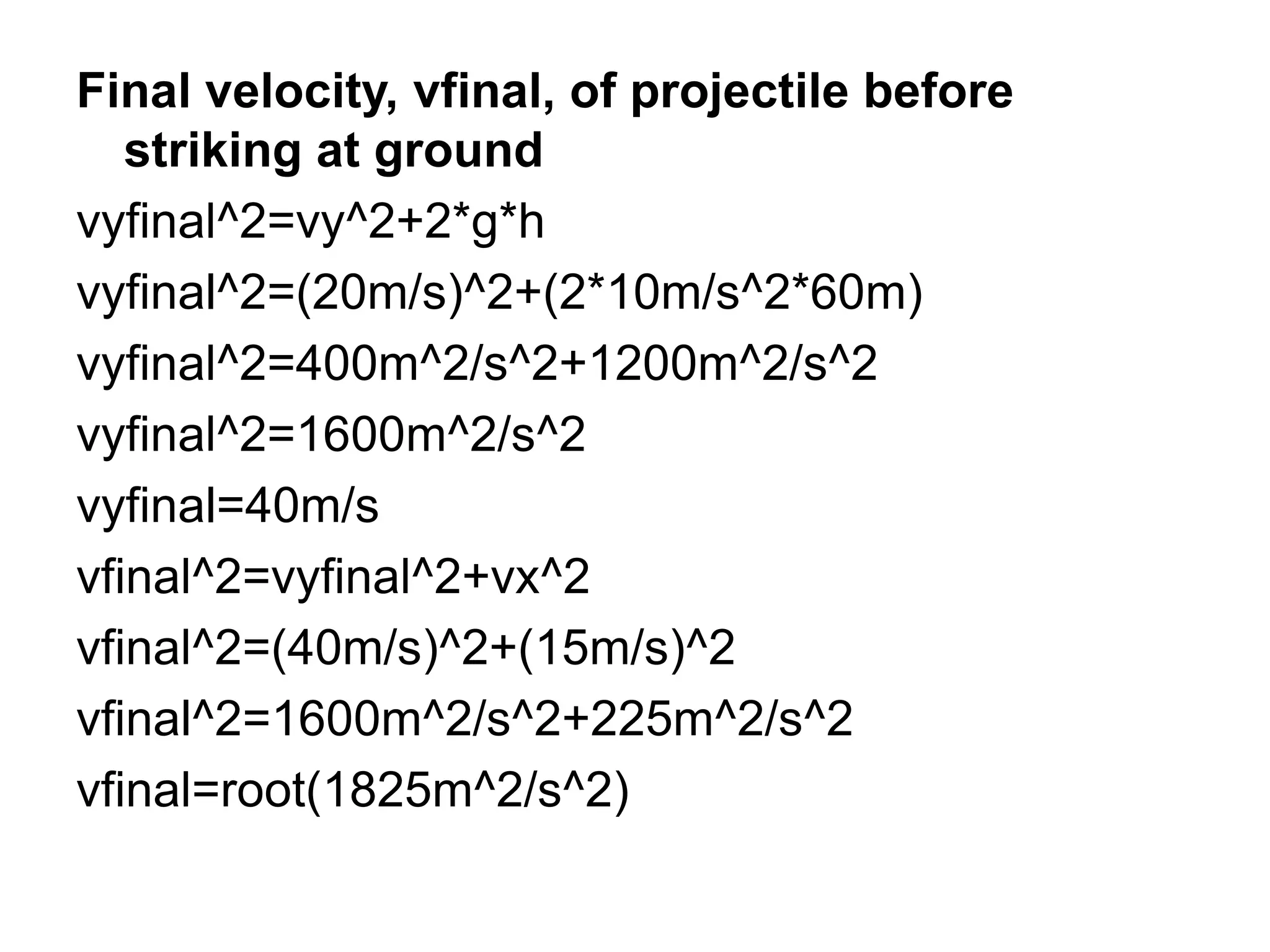 Final velocity, vfinal, of projectile before
striking at ground
vyfinal^2=vy^2+2*g*h
vyfinal^2=(20m/s)^2+(2*10m/s^2*60m)
vyfinal^2=400m^2/s^2+1200m^2/s^2
vyfinal^2=1600m^2/s^2
vyfinal=40m/s
vfinal^2=vyfinal^2+vx^2
vfinal^2=(40m/s)^2+(15m/s)^2
vfinal^2=1600m^2/s^2+225m^2/s^2
vfinal=root(1825m^2/s^2)
 