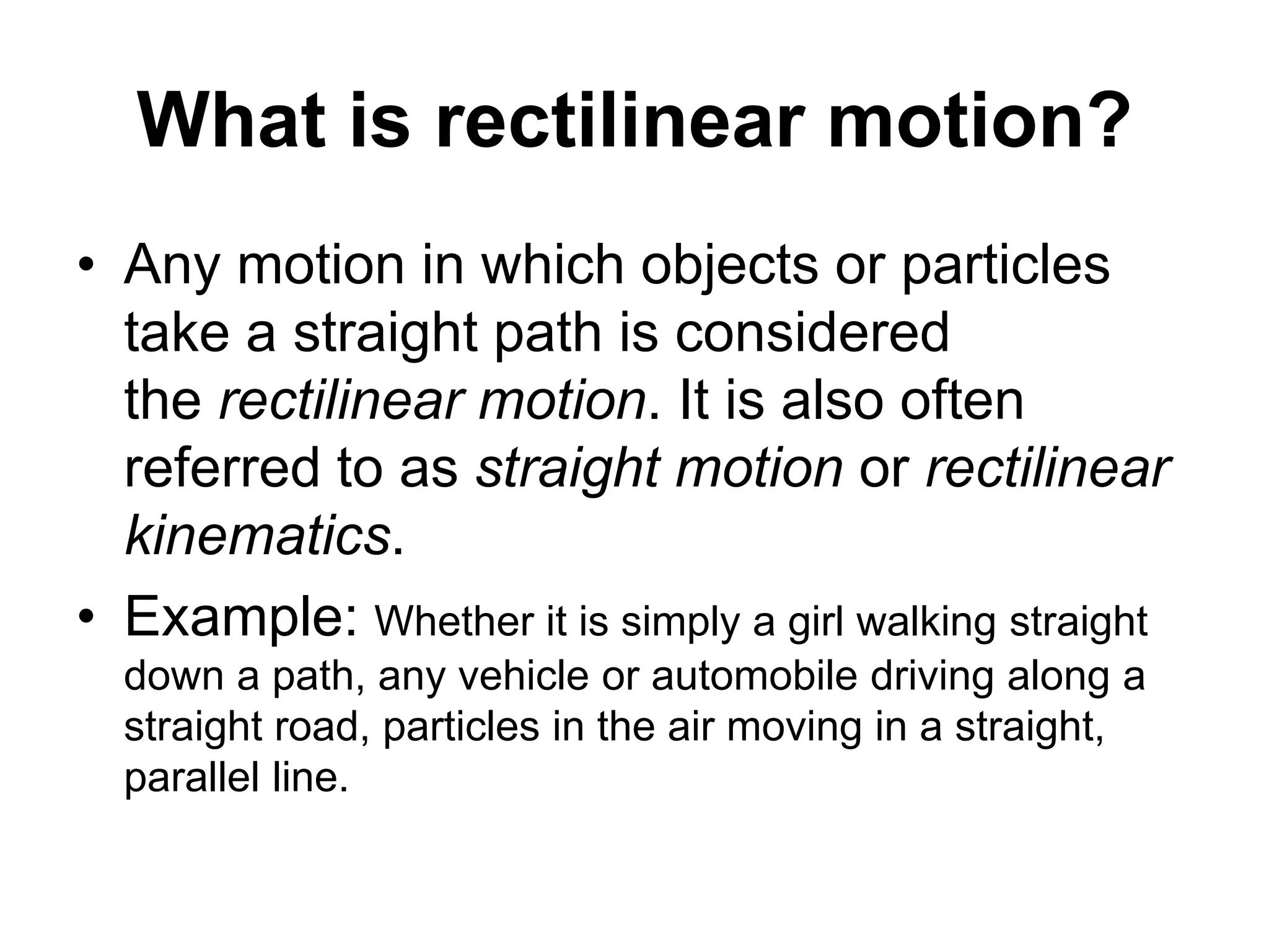 What is rectilinear motion?
• Any motion in which objects or particles
take a straight path is considered
the rectilinear motion. It is also often
referred to as straight motion or rectilinear
kinematics.
• Example: Whether it is simply a girl walking straight
down a path, any vehicle or automobile driving along a
straight road, particles in the air moving in a straight,
parallel line.
 
