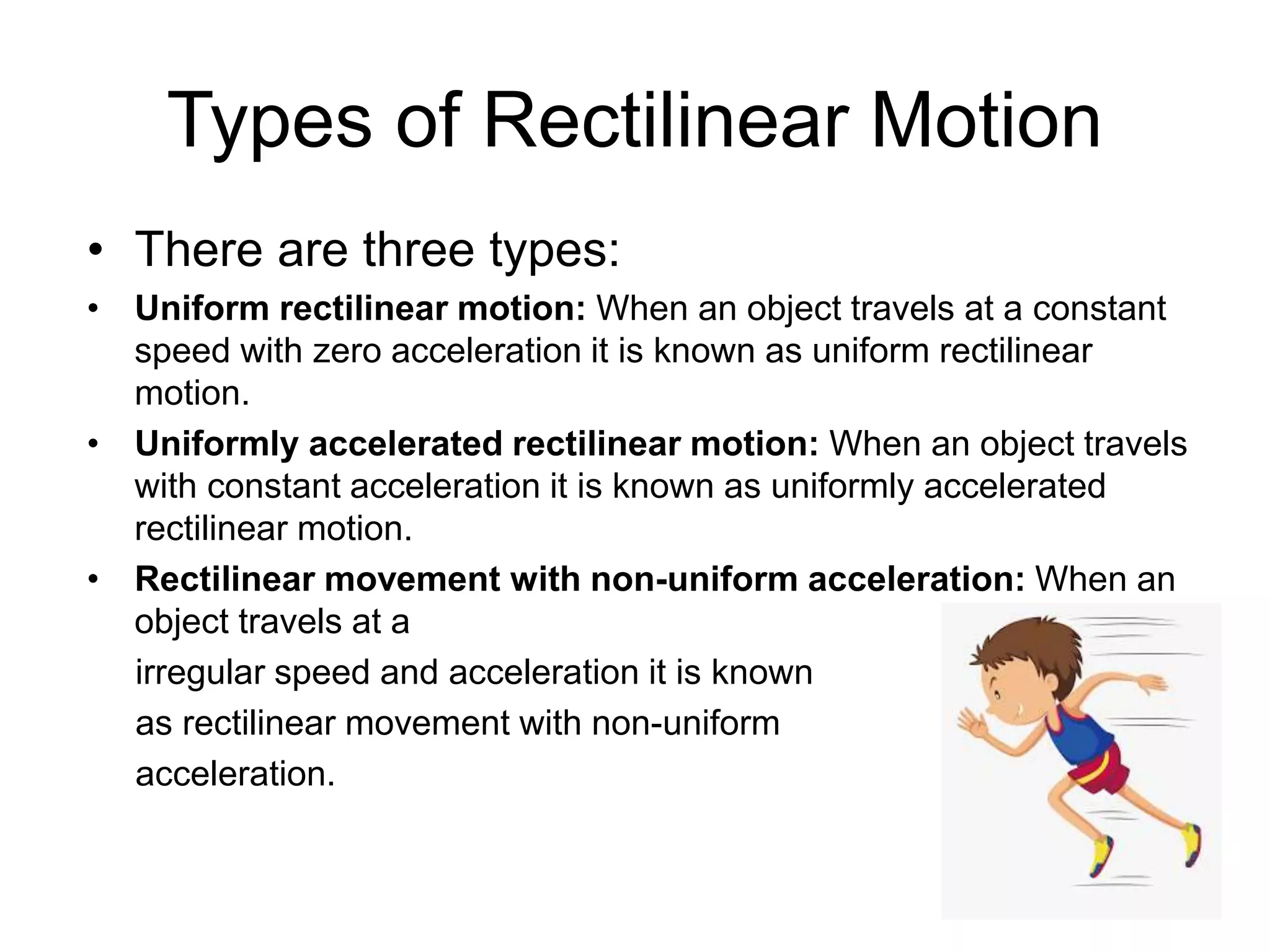 Types of Rectilinear Motion
• There are three types:
• Uniform rectilinear motion: When an object travels at a constant
speed with zero acceleration it is known as uniform rectilinear
motion.
• Uniformly accelerated rectilinear motion: When an object travels
with constant acceleration it is known as uniformly accelerated
rectilinear motion.
• Rectilinear movement with non-uniform acceleration: When an
object travels at a
irregular speed and acceleration it is known
as rectilinear movement with non-uniform
acceleration.
 