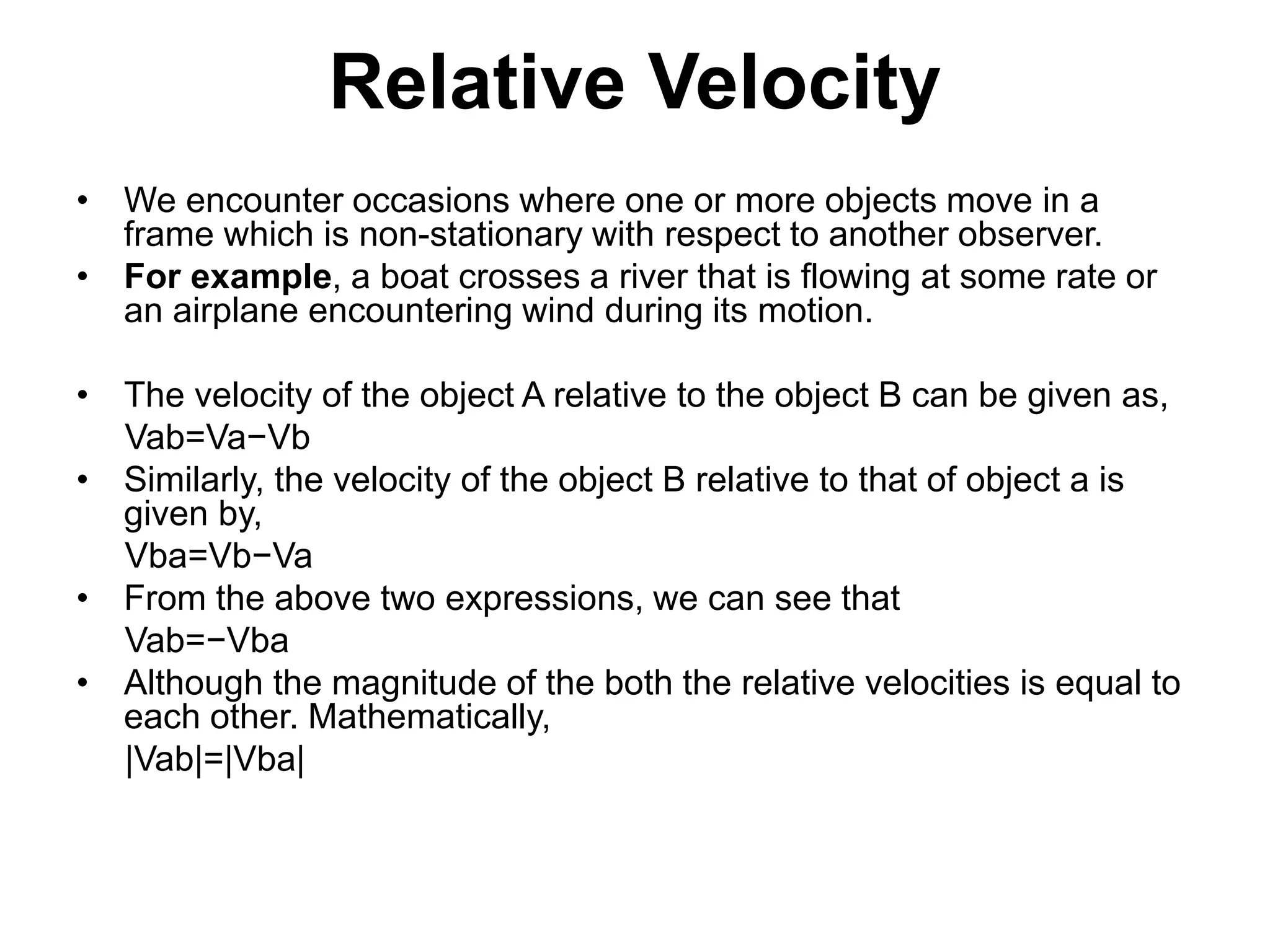 Relative Velocity
• We encounter occasions where one or more objects move in a
frame which is non-stationary with respect to another observer.
• For example, a boat crosses a river that is flowing at some rate or
an airplane encountering wind during its motion.
• The velocity of the object A relative to the object B can be given as,
Vab=Va−Vb
• Similarly, the velocity of the object B relative to that of object a is
given by,
Vba=Vb−Va
• From the above two expressions, we can see that
Vab=−Vba
• Although the magnitude of the both the relative velocities is equal to
each other. Mathematically,
|Vab|=|Vba|
 