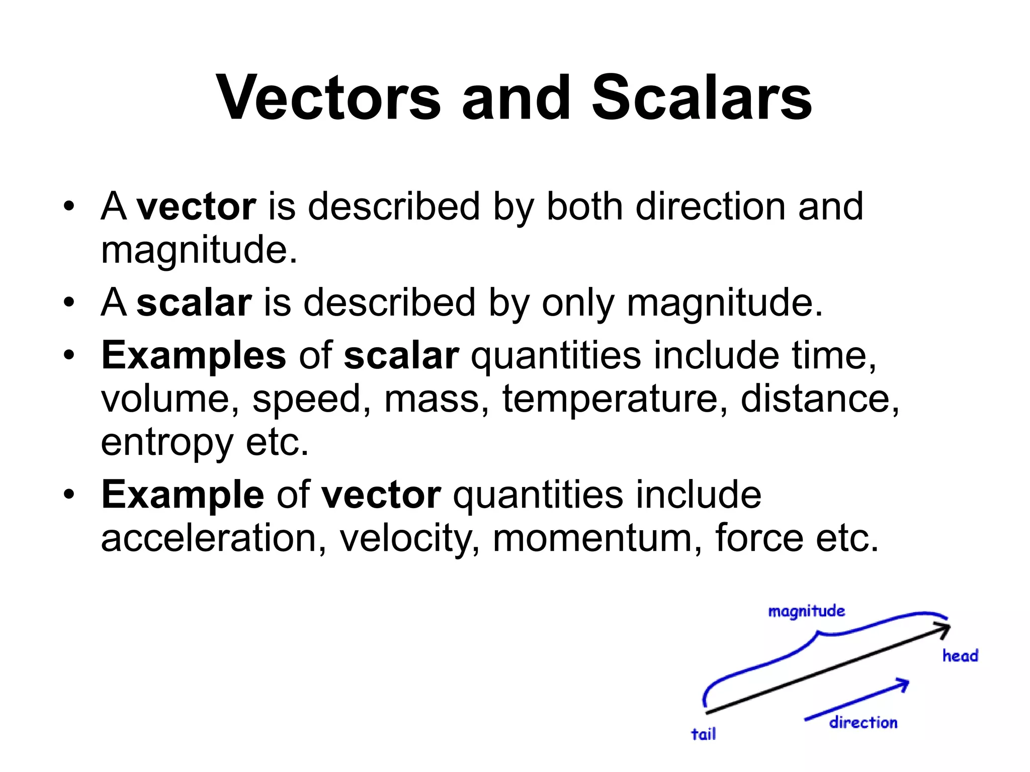 Vectors and Scalars
• A vector is described by both direction and
magnitude.
• A scalar is described by only magnitude.
• Examples of scalar quantities include time,
volume, speed, mass, temperature, distance,
entropy etc.
• Example of vector quantities include
acceleration, velocity, momentum, force etc.
 