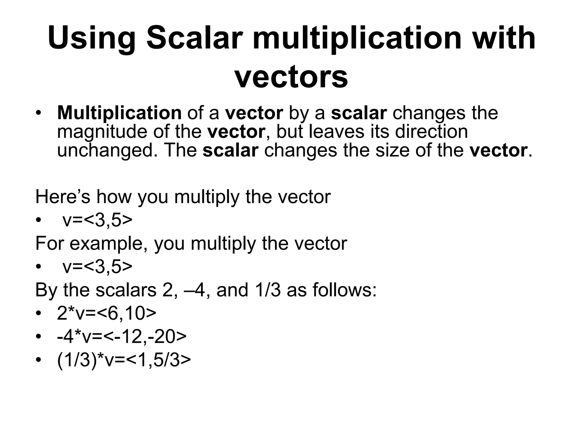 Using Scalar multiplication with
vectors
• Multiplication of a vector by a scalar changes the
magnitude of the vector, but leaves its direction
unchanged. The scalar changes the size of the vector.
Here’s how you multiply the vector
• v=<3,5>
For example, you multiply the vector
• v=<3,5>
By the scalars 2, –4, and 1/3 as follows:
• 2*v=<6,10>
• -4*v=<-12,-20>
• (1/3)*v=<1,5/3>
 