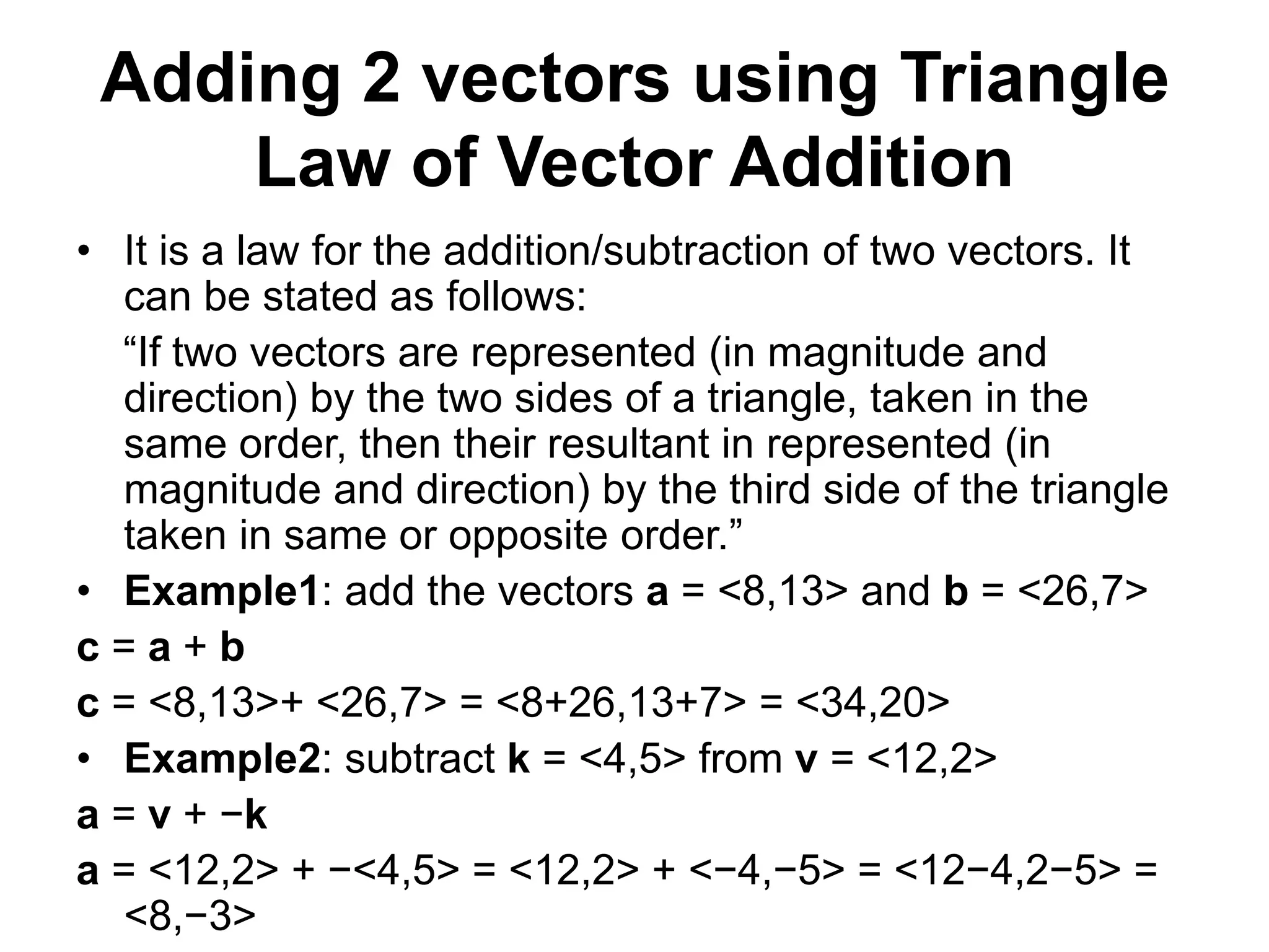Adding 2 vectors using Triangle
Law of Vector Addition
• It is a law for the addition/subtraction of two vectors. It
can be stated as follows:
“If two vectors are represented (in magnitude and
direction) by the two sides of a triangle, taken in the
same order, then their resultant in represented (in
magnitude and direction) by the third side of the triangle
taken in same or opposite order.”
• Example1: add the vectors a = <8,13> and b = <26,7>
c = a + b
c = <8,13>+ <26,7> = <8+26,13+7> = <34,20>
• Example2: subtract k = <4,5> from v = <12,2>
a = v + −k
a = <12,2> + −<4,5> = <12,2> + <−4,−5> = <12−4,2−5> =
<8,−3>
 