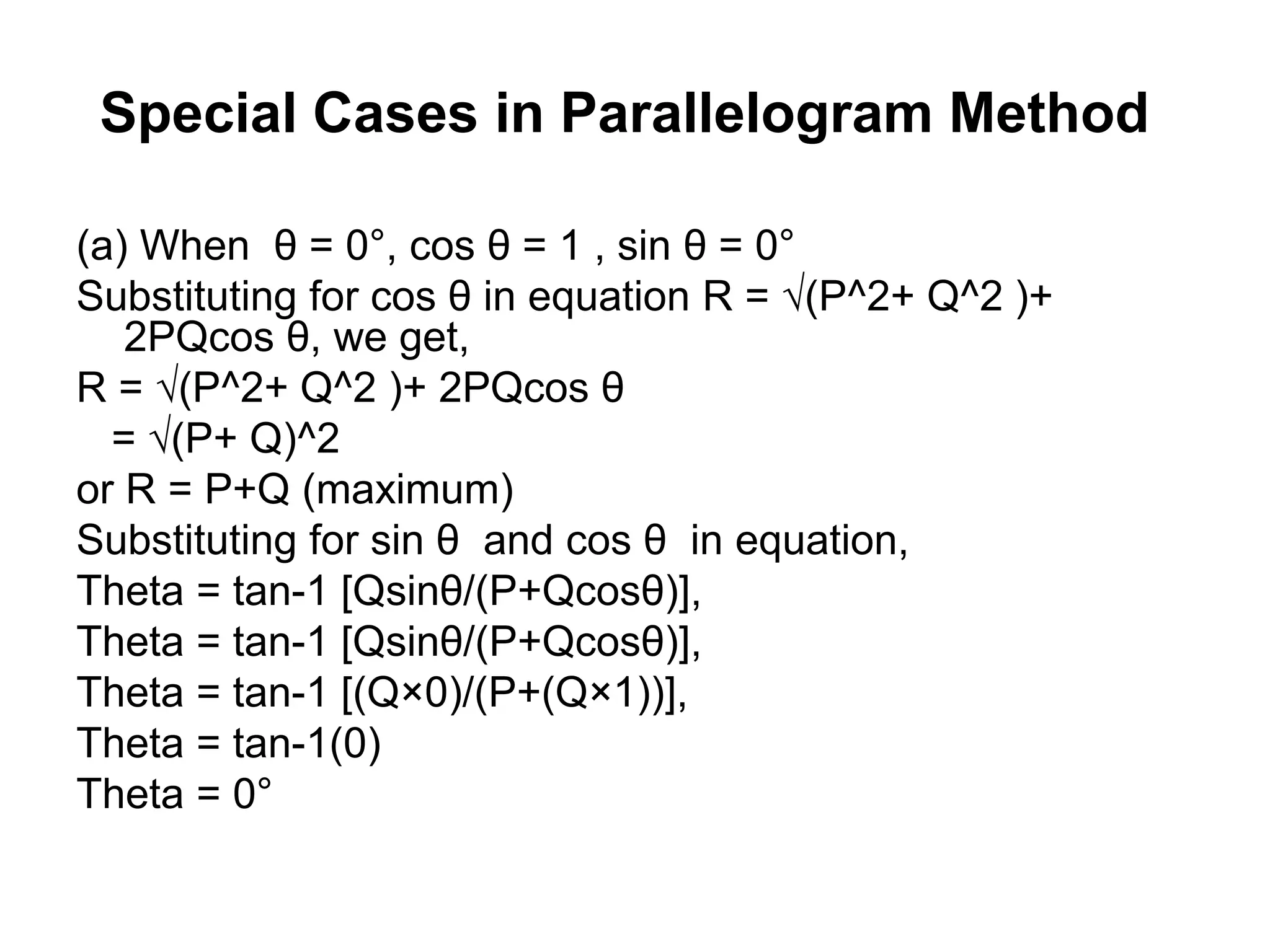 Special Cases in Parallelogram Method
(a) When θ = 0°, cos θ = 1 , sin θ = 0°
Substituting for cos θ in equation R = √(P^2+ Q^2 )+
2PQcos θ, we get,
R = √(P^2+ Q^2 )+ 2PQcos θ
= √(P+ Q)^2
or R = P+Q (maximum)
Substituting for sin θ and cos θ in equation,
Theta = tan-1 [Qsinθ/(P+Qcosθ)],
Theta = tan-1 [Qsinθ/(P+Qcosθ)],
Theta = tan-1 [(Q×0)/(P+(Q×1))],
Theta = tan-1(0)
Theta = 0°
 