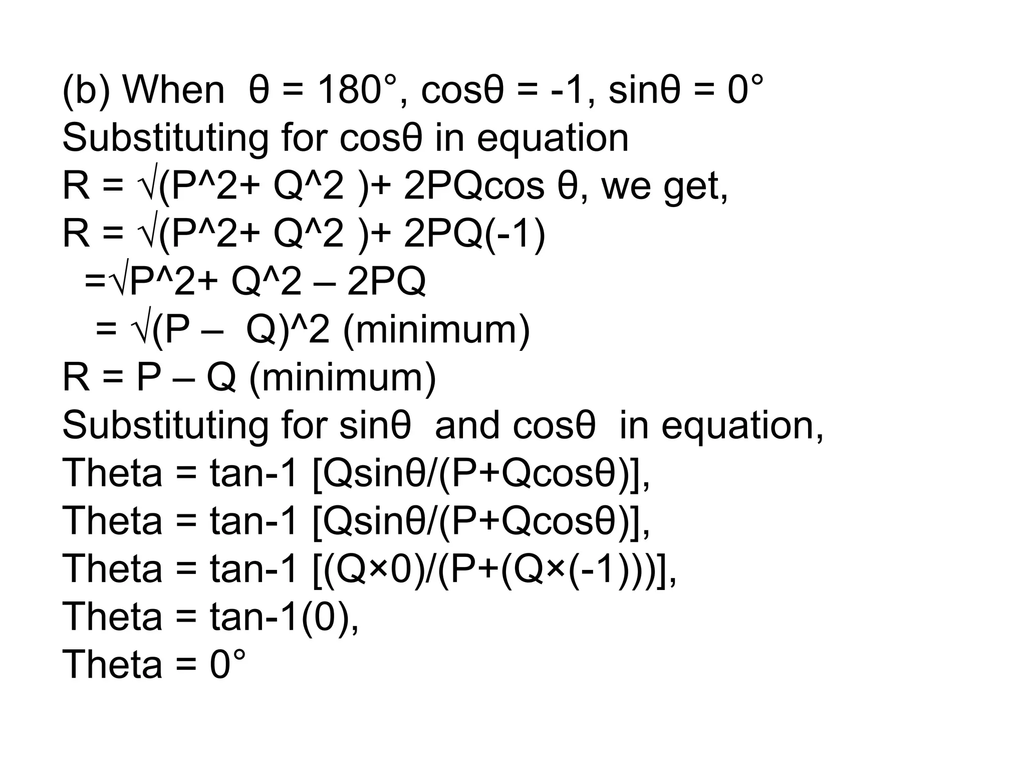 (b) When θ = 180°, cosθ = -1, sinθ = 0°
Substituting for cosθ in equation
R = √(P^2+ Q^2 )+ 2PQcos θ, we get,
R = √(P^2+ Q^2 )+ 2PQ(-1)
=√P^2+ Q^2 – 2PQ
= √(P – Q)^2 (minimum)
R = P – Q (minimum)
Substituting for sinθ and cosθ in equation,
Theta = tan-1 [Qsinθ/(P+Qcosθ)],
Theta = tan-1 [Qsinθ/(P+Qcosθ)],
Theta = tan-1 [(Q×0)/(P+(Q×(-1)))],
Theta = tan-1(0),
Theta = 0°
 