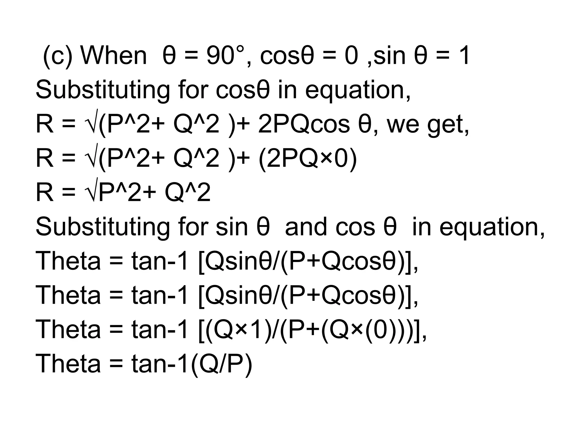 (c) When θ = 90°, cosθ = 0 ,sin θ = 1
Substituting for cosθ in equation,
R = √(P^2+ Q^2 )+ 2PQcos θ, we get,
R = √(P^2+ Q^2 )+ (2PQ×0)
R = √P^2+ Q^2
Substituting for sin θ and cos θ in equation,
Theta = tan-1 [Qsinθ/(P+Qcosθ)],
Theta = tan-1 [Qsinθ/(P+Qcosθ)],
Theta = tan-1 [(Q×1)/(P+(Q×(0)))],
Theta = tan-1(Q/P)
 