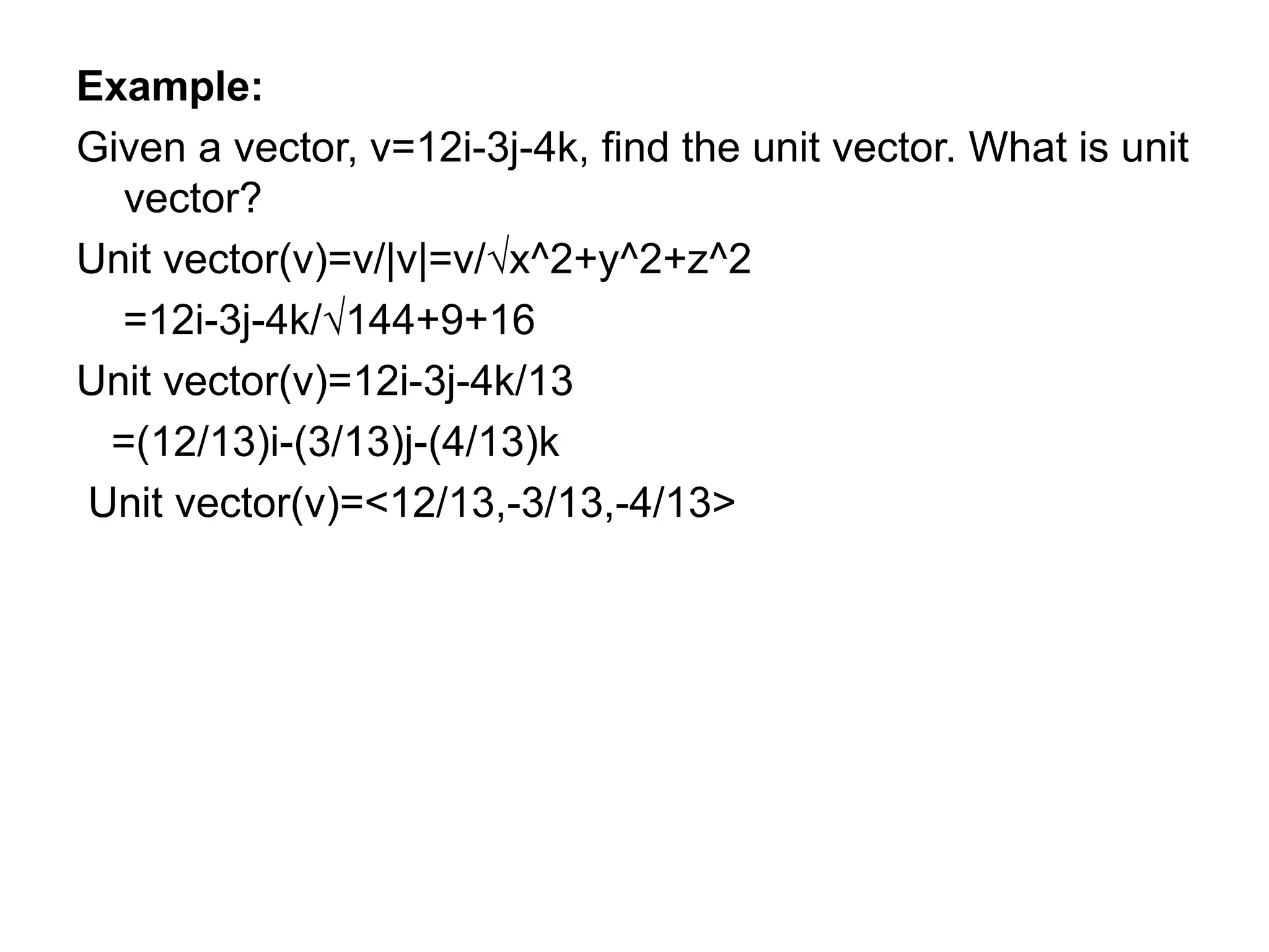 Example:
Given a vector, v=12i-3j-4k, find the unit vector. What is unit
vector?
Unit vector(v)=v/|v|=v/√x^2+y^2+z^2
=12i-3j-4k/√144+9+16
Unit vector(v)=12i-3j-4k/13
=(12/13)i-(3/13)j-(4/13)k
Unit vector(v)=<12/13,-3/13,-4/13>
 