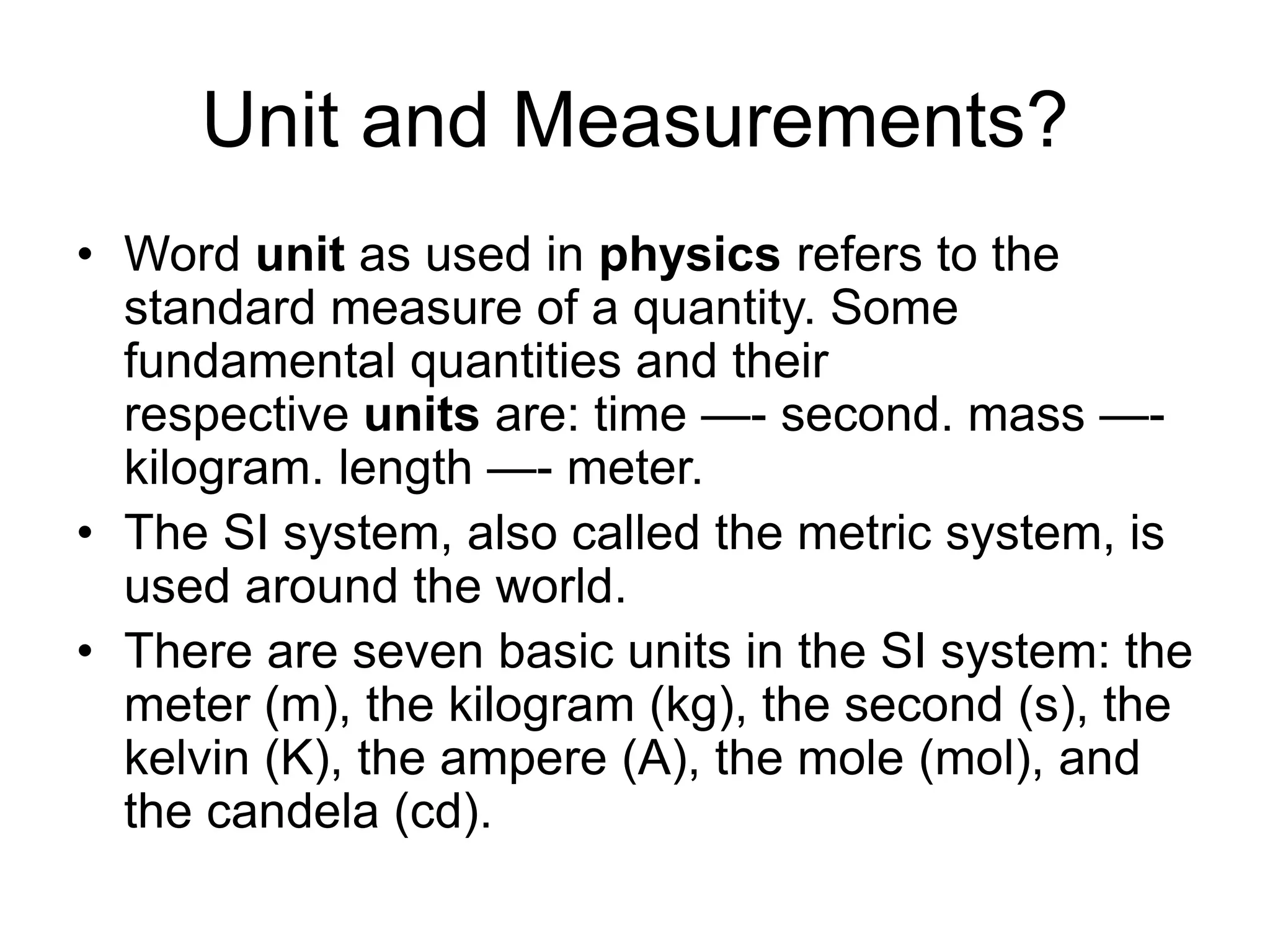 Unit and Measurements?
• Word unit as used in physics refers to the
standard measure of a quantity. Some
fundamental quantities and their
respective units are: time —- second. mass —-
kilogram. length —- meter.
• The SI system, also called the metric system, is
used around the world.
• There are seven basic units in the SI system: the
meter (m), the kilogram (kg), the second (s), the
kelvin (K), the ampere (A), the mole (mol), and
the candela (cd).
 