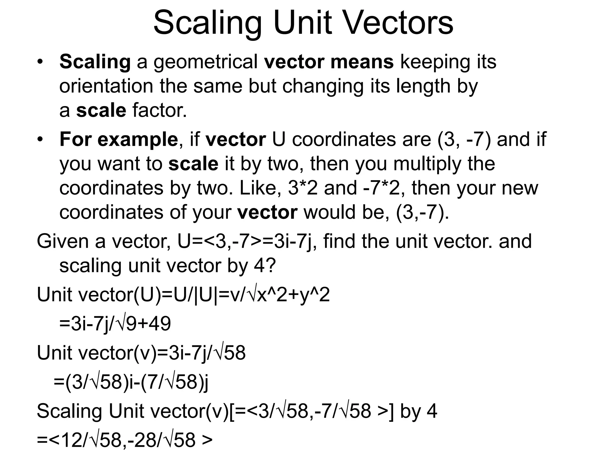 Scaling Unit Vectors
• Scaling a geometrical vector means keeping its
orientation the same but changing its length by
a scale factor.
• For example, if vector U coordinates are (3, -7) and if
you want to scale it by two, then you multiply the
coordinates by two. Like, 3*2 and -7*2, then your new
coordinates of your vector would be, (3,-7).
Given a vector, U=<3,-7>=3i-7j, find the unit vector. and
scaling unit vector by 4?
Unit vector(U)=U/|U|=v/√x^2+y^2
=3i-7j/√9+49
Unit vector(v)=3i-7j/√58
=(3/√58)i-(7/√58)j
Scaling Unit vector(v)[=<3/√58,-7/√58 >] by 4
=<12/√58,-28/√58 >
 