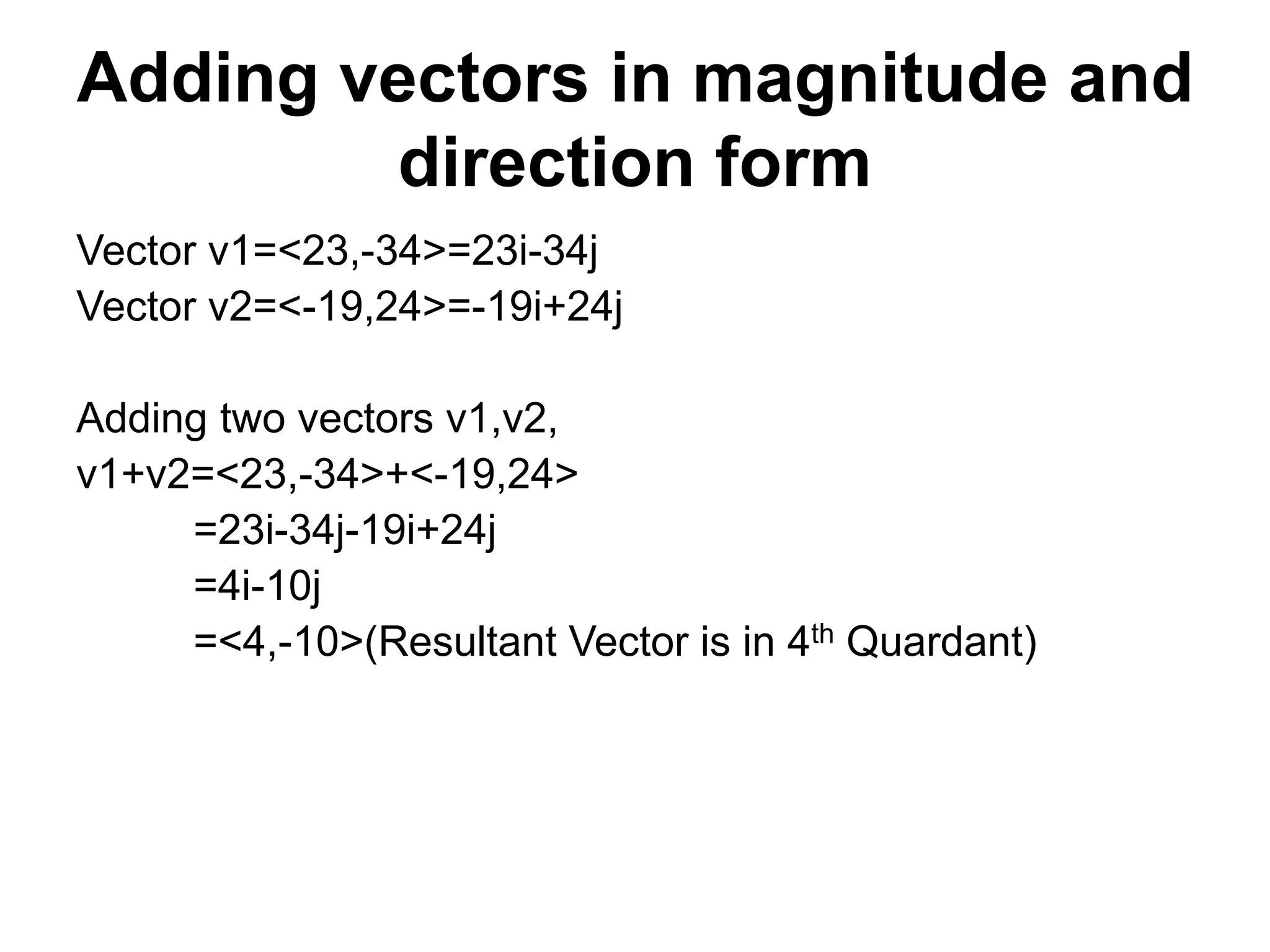 Adding vectors in magnitude and
direction form
Vector v1=<23,-34>=23i-34j
Vector v2=<-19,24>=-19i+24j
Adding two vectors v1,v2,
v1+v2=<23,-34>+<-19,24>
=23i-34j-19i+24j
=4i-10j
=<4,-10>(Resultant Vector is in 4th Quardant)
 