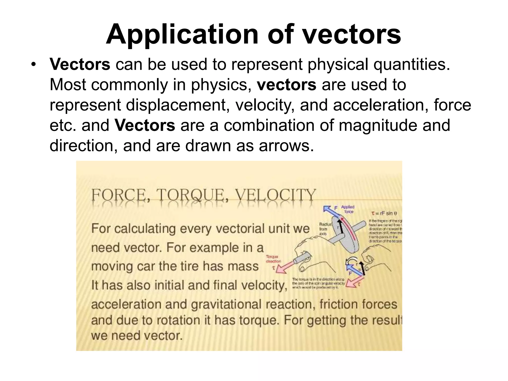 Application of vectors
• Vectors can be used to represent physical quantities.
Most commonly in physics, vectors are used to
represent displacement, velocity, and acceleration, force
etc. and Vectors are a combination of magnitude and
direction, and are drawn as arrows.
 