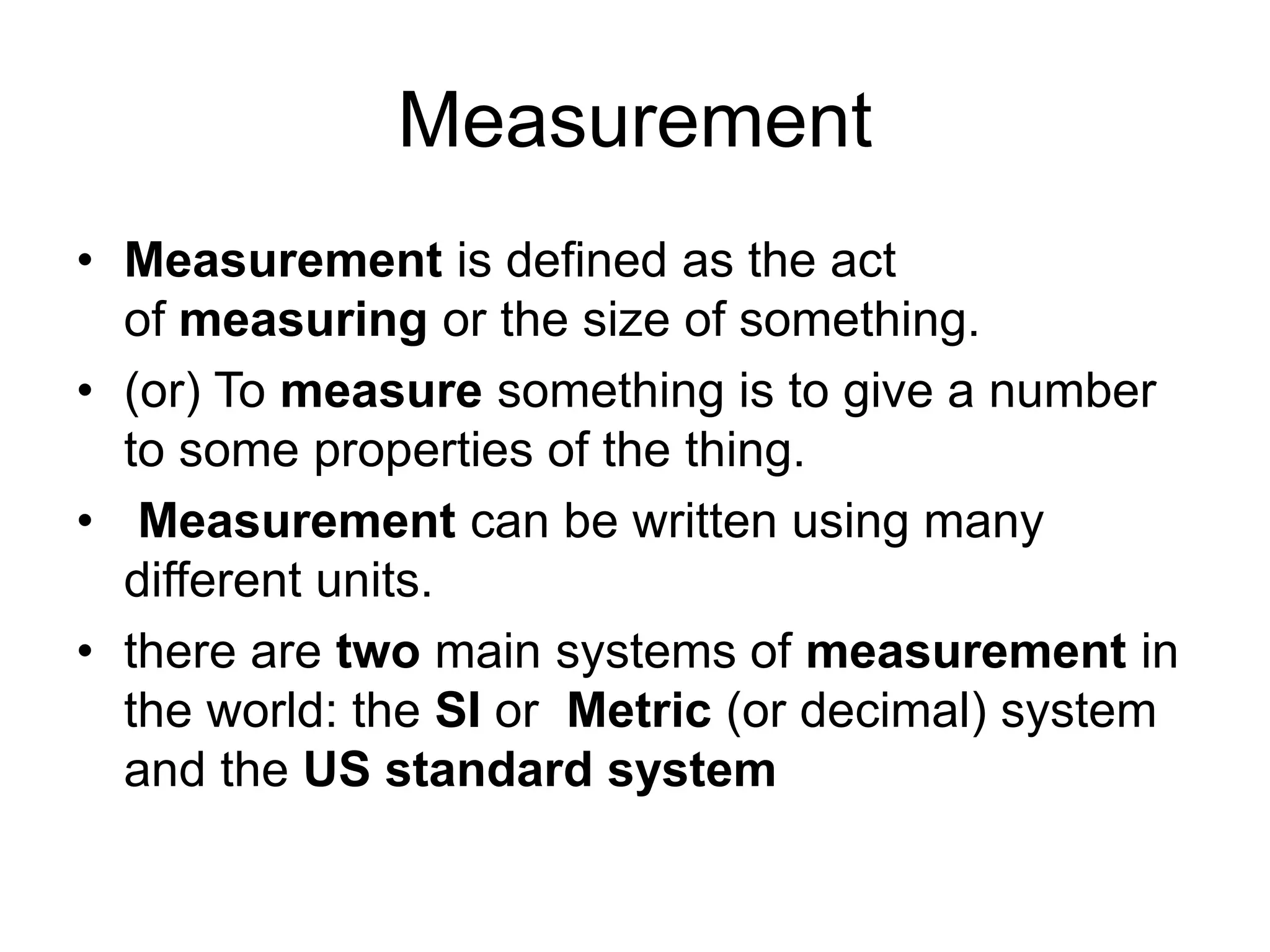 Measurement
• Measurement is defined as the act
of measuring or the size of something.
• (or) To measure something is to give a number
to some properties of the thing.
• Measurement can be written using many
different units.
• there are two main systems of measurement in
the world: the SI or Metric (or decimal) system
and the US standard system
 