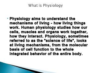 

Physiology aims to understand the
mechanisms of living - how living things
work. Human physiology studies how our
cells, muscles and organs work together,
how they interact. Physiology, sometimes
referred to as the "science of life", looks
at living mechanisms, from the molecular
basis of cell function to the whole
integrated behavior of the entire body.

 