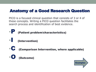 Anatomy of a Good Research Question 
PICO is a focused clinical question that consists of 3 or 4 of 
these concepts. Writing a PICO question facilitates the 
search process and identification of best evidence. 
•P 
(Patient problem/characteristics) 
•I 
(Intervention) 
•C 
(Comparison Intervention, where applicable) 
•O 
(Outcome) 
Examples 
 
