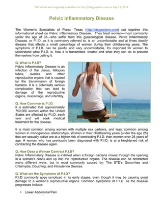 This article was originally published on http://obgynplano.com on July 19, 2011 



                          Pelvic Inflammatory Disease

The Women’s Specialists of Plano, Texas (http://obgynplano.com) put together this
informational sheet on Pelvic Inflammatory Disease. They treat women—most commonly
under the age of 35—who suffer from this gynecological disease. Pelvic Inflammatory
Disease, or P.I.D. as it is commonly referred to, is an uncomfortable and at times deadly
disease that affects a small percentage of women during their childbearing years. The
symptoms of P.I.D. can be painful and very uncomfortable. It’s important for women to
understand what P.I.D. is, how it is transmitted, treated and what they can do to prevent
themselves from getting it.

Q. What is P.I.D?
Pelvic Inflammatory Disease is an
infection of the uterus, fallopian
tubes,     ovaries     and      other
reproductive organs that is caused
by the transmission of foreign
bacteria. It is a potentially serious
complication that can lead to
damage of the reproductive
organs, miscarriage, and infertility.

Q. How Common is P.I.D.
It is estimated that approximately
750,000 women within the United
States are affected by P.I.D. each
year and will seek medical
treatment for the disease.

It is most common among women with multiple sex partners, and least common among
women in monogamous relationships. Women in their childbearing years (under the age 25)
that are sexually active are at a higher risk of contracting P.I.D. than women over 25 years of
age. A woman who has previously been diagnosed with P.I.D. is at a heightened risk of
contracting the disease again.

Q. How Does a Woman Contract P.I.D?
Pelvic Inflammatory Disease is initiated when a foreign bacteria moves through the opening
in a woman’s cervix and up into the reproductive organs. The disease can be contracted
many different ways, but is most commonly caused by: The STD’s Gonorrhea and
Chlamydia, Douching, and Intrauterine Devices.

Q. What are the Symptoms of P.I.D?
P.I.D commonly goes unnoticed in its early stages, even though it may be causing great
damage to a woman’s reproductive organs. Common symptoms of P.I.D. as the disease
progresses include:

   •   Lower Abdominal Pain
 